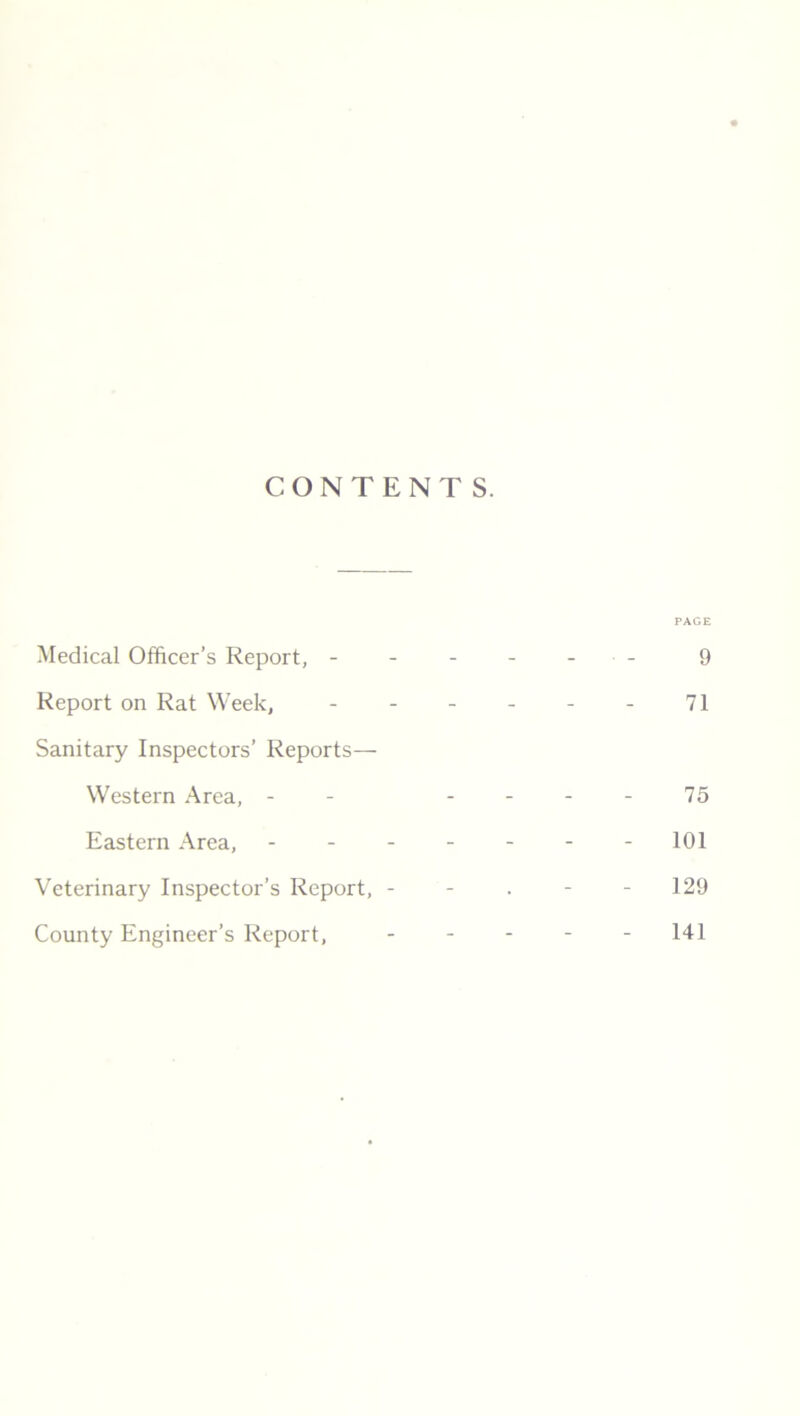 CONTENTS. PAGE Medical Officer’s Report, ------ 9 Report on Rat Week, - - - - - - 71 Sanitary Inspectors’ Reports— Western Area, - - 75 Eastern Area, - - - - - - -101 129 Veterinary Inspector’s Report, - County Engineer’s Report, 141
