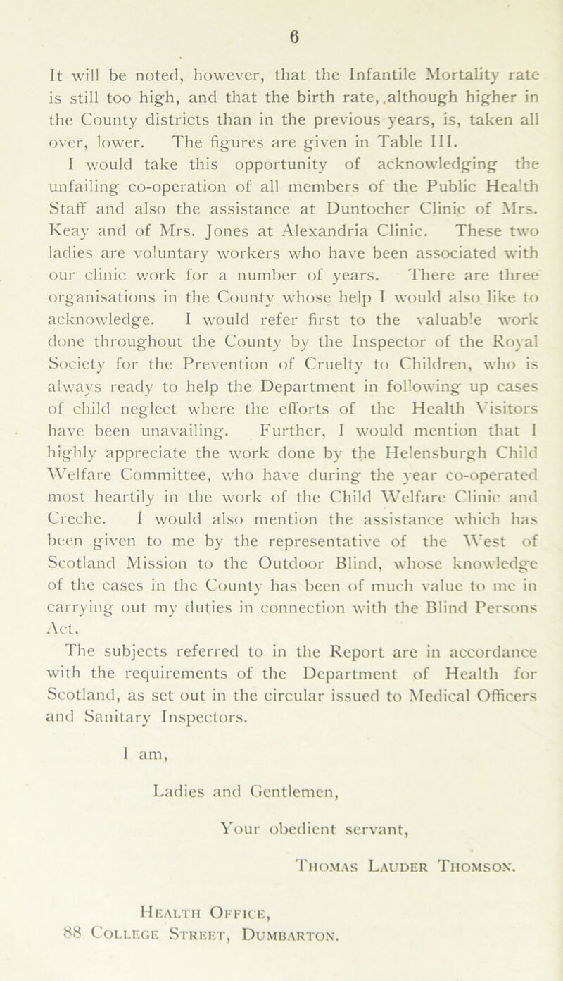 It will be noted, however, that the Infantile Mortality rate is still too high, and that the birth rate, .although higher in the County districts than in the previous years, is, taken all over, lower. The figures are given in Table III. I would take this opportunity of acknowledging the unfailing co-operation of all members of the Public Health Staff and also the assistance at Duntocher Clinic of Mrs. Keay and of Mrs. Jones at Alexandria Clinic. These two ladies are voluntary workers who have been associated with our clinic work for a number of years. There are three organisations in the County whose help I would also like to acknowledge. I would refer first to the valuable work done throughout the County by the Inspector of the Royal Society for the Prevention of Cruelty to Children, who is always ready to help the Department in following up cases of child neglect where the efforts of the Health Visitors have been unavailing. Further, I would mention that I highly appreciate the work done by the Helensburgh Child Welfare Committee, who have during the year co-operated most heartily in the work of the Child Welfare Clinic and Creche. I would also mention the assistance which has been given to me by the representative of the West of Scotland Mission to the Outdoor Blind, whose knowledge of the cases in the County has been of much value to me in carrying out my duties in connection with the Blind Persons Act. The subjects referred to in the Report are in accordance with the requirements of the Department of Health for Scotland, as set out in the circular issued to Medical Officers and Sanitary Inspectors. I am, Ladies and Gentlemen, Your obedient servant, Thomas Lauder Thomson7. Health Office, 88 College Street, Dumbarton.