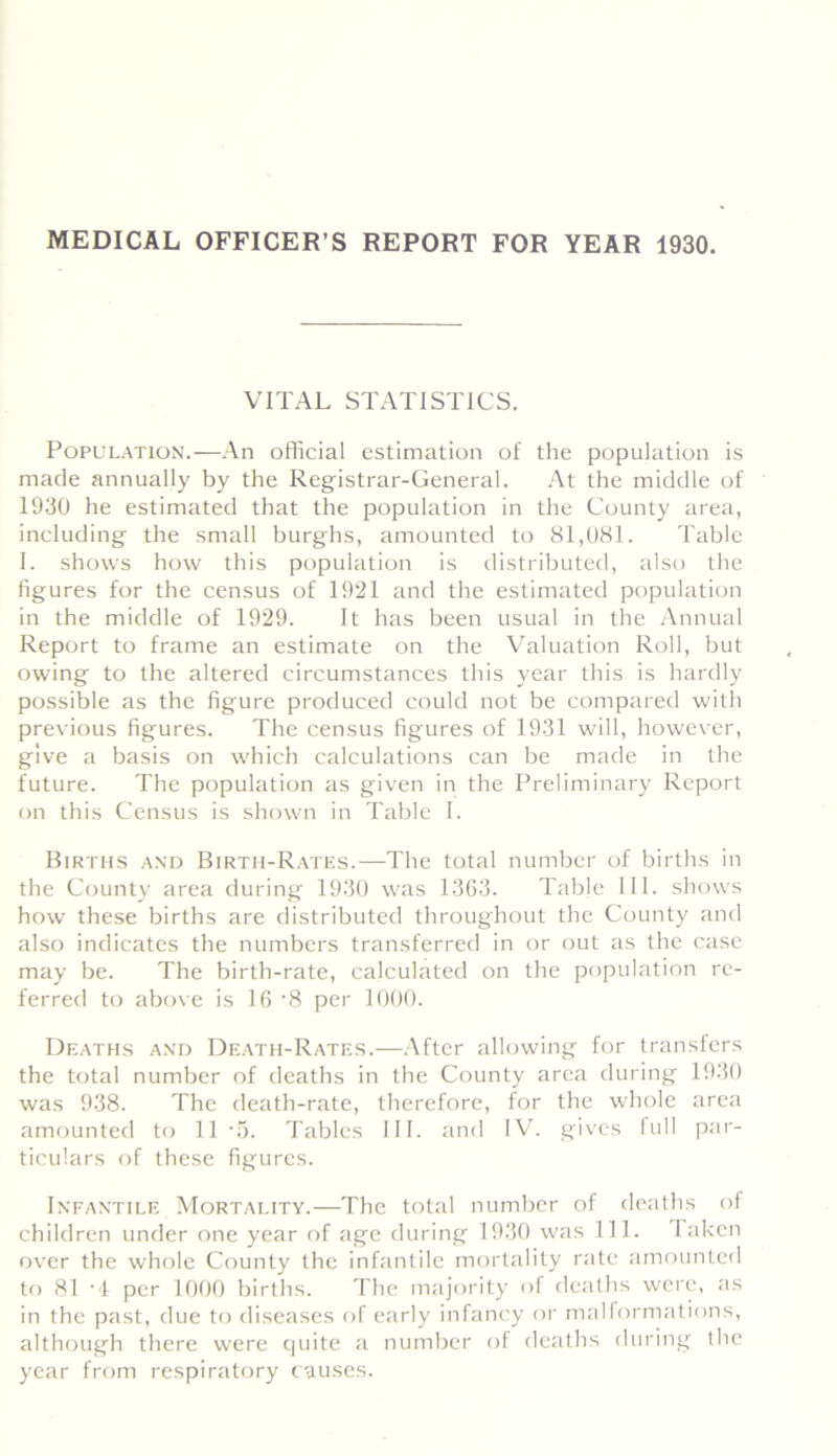 MEDICAL OFFICER’S REPORT FOR YEAR 1930. VITAL STATISTICS. Population.—An official estimation of the population is made annually by the Registrar-General. At the middle of 1930 he estimated that the population in the County area, including the small burghs, amounted to 81,081. Table I. shows how this population is distributed, also the figures for the census of 1921 and the estimated population in the middle of 1929. It has been usual in the Annual Report to frame an estimate on the Valuation Roll, but owing to the altered circumstances this year this is hardly possible as the figure produced could not be compared with previous figures. The census figures of 1931 will, however, give a basis on which calculations can be made in the future. The population as given in the Preliminary Report on this Census is shown in Table I. Births and Birth-Rates.—The total number of births in the County area during 1930 was 1363. Table III. shows how these births are distributed throughout the County and also indicates the numbers transferred in or out as the case may be. The birth-rate, calculated on the population re- ferred to above is 16 ’8 per 1000. Deaths and Death-Rates.—After allowing for transfers the total number of deaths in the County area during 1930 was 938. The death-rate, therefore, for the whole area amounted to 11 -5. Tables III. and IV. gives full par- ticulars of these figures. Infantile Mortality.—The total number of deaths of children under one year of age during 1930 was 111. I aken over the whole County the infantile mortality rate amounted to 81 -4 per 1000 births. The majority of deaths were, as in the past, due to diseases of early infancy or malformations, although there were quite a number of deaths during the year from respiratory causes.
