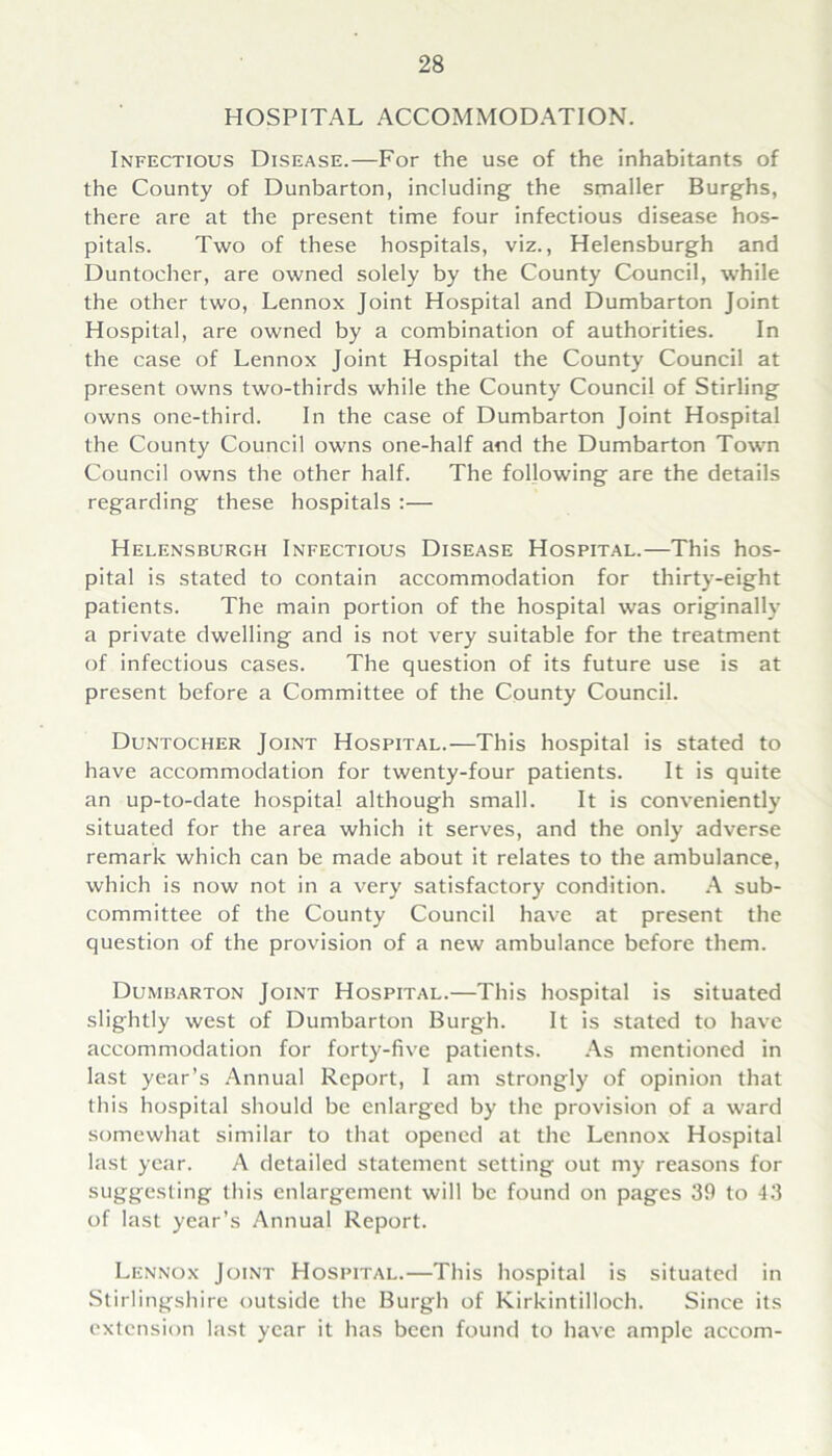 HOSPITAL ACCOMMODATION. Infectious Disease.—For the use of the inhabitants of the County of Dunbarton, including the smaller Burghs, there are at the present time four infectious disease hos- pitals. Two of these hospitals, viz., Helensburgh and Duntocher, are owned solely by the County Council, while the other two, Lennox Joint Hospital and Dumbarton Joint Hospital, are owned by a combination of authorities. In the case of Lennox Joint Hospital the County Council at present owns two-thirds while the County Council of Stirling owns one-third. In the case of Dumbarton Joint Hospital the County Council owns one-half and the Dumbarton Town Council owns the other half. The following are the details regarding these hospitals :— Helensburgh Infectious Disease Hospital.—This hos- pital is stated to contain accommodation for thirty-eight patients. The main portion of the hospital was originally a private dwelling and is not very suitable for the treatment of infectious cases. The question of its future use is at present before a Committee of the County Council. Duntocher Joint Hospital.—This hospital is stated to have accommodation for twenty-four patients. It is quite an up-to-date hospital although small. It is conveniently situated for the area which it serves, and the only adverse remark which can be made about it relates to the ambulance, which is now not in a very satisfactory condition. A sub- committee of the County Council have at present the question of the provision of a new ambulance before them. Dumbarton Joint Hospital.—This hospital is situated slightly west of Dumbarton Burgh. It is stated to have accommodation for forty-five patients. As mentioned in last year’s Annual Report, I am strongly of opinion that this hospital should be enlarged by the provision of a ward somewhat similar to that opened at the Lennox Hospital last year. A detailed statement setting out my reasons for suggesting this enlargement will be found on pages 39 to 43 of last year’s Annual Report. Lennox Joint Hospital.—This hospital is situated in Stirlingshire outside the Burgh of Kirkintilloch. Since its extension last year it has been found to have ample accom-