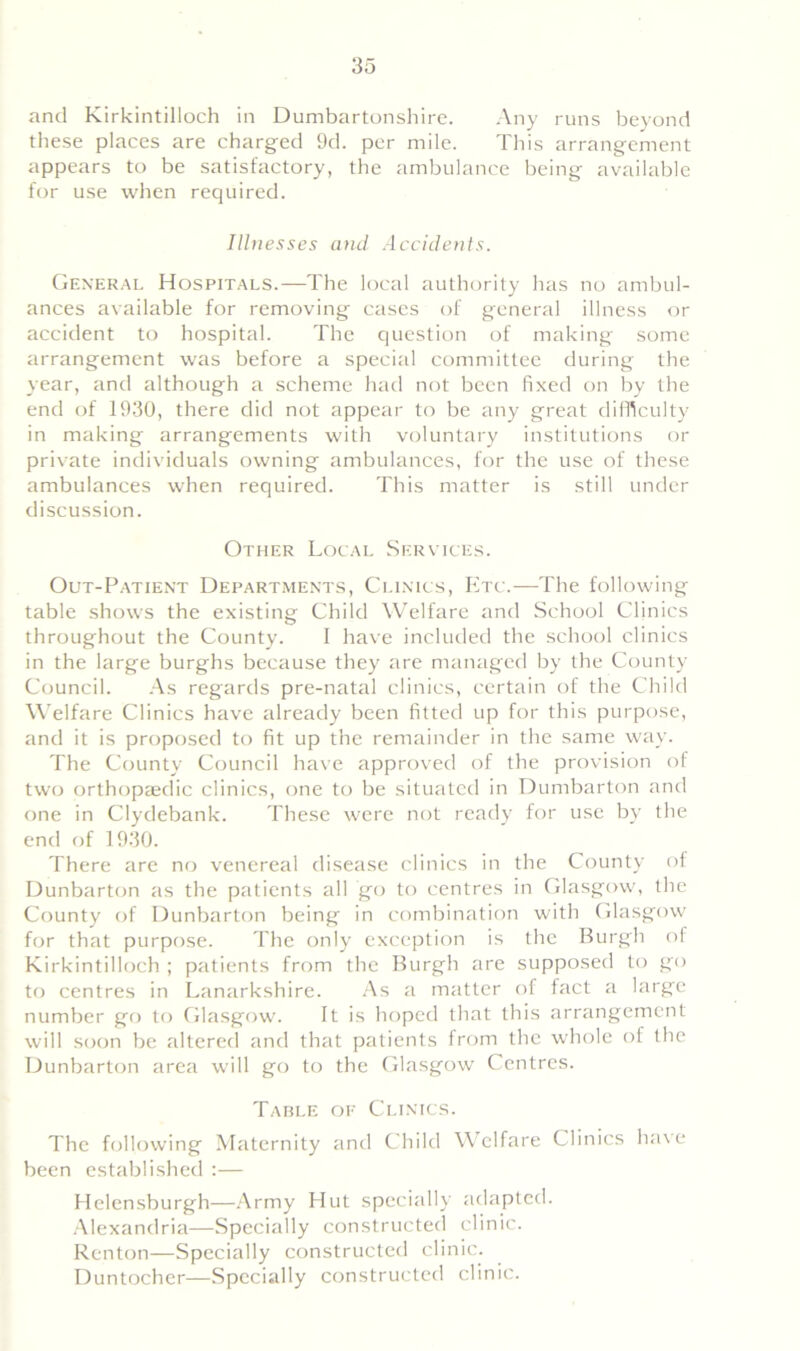 and Kirkintilloch in Dumbartonshire. Any runs beyond these places are charged 9d. per mile. This arrangement appears to be satisfactory, the ambulance being available for use when required. Illnesses and Accidents. General Hospitals.—The local authority has no ambul- ances available for removing cases of general illness or accident to hospital. The question of making some arrangement was before a special committee during the year, and although a scheme had not been fixed on by the end of 1930, there did not appear to be any great difficulty in making arrangements with voluntary institutions or private individuals owning ambulances, for the use of these ambulances when required. This matter is still under discussion. Other Local Services. Out-Patient Departments, Clinics, Etc.—The following table shows the existing Child Welfare and School Clinics throughout the County. I have included the school clinics in the large burghs because they are managed by the County Council. As regards pre-natal clinics, certain of the Child Welfare Clinics have already been fitted up for this purpose, and it is proposed to fit up the remainder in the same way. The County Council have approved of the provision of two orthopaedic clinics, one to be situated in Dumbarton and one in Clydebank. These were not ready for use by the end of 1930. There are no venereal disease clinics in the County of Dunbarton as the patients all go to centres in Glasgow, the County of Dunbarton being in combination with Glasgow for that purpose. The only exception is the Burgh of Kirkintilloch ; patients from the Burgh are supposed to go to centres in Lanarkshire. As a matter of fact a large number go to Glasgow. It is hoped that this arrangement will soon be altered and that patients from the whole of the Dunbarton area will go to the Glasgow Centres. Table of Clinics. The following Maternity and Child Welfare Clinics have been established :— Helensburgh—Army Hut specially adapted. Alexandria—Specially constructed clinic. Renton—Specially constructed clinic. Duntocher—Specially constructed clinic.