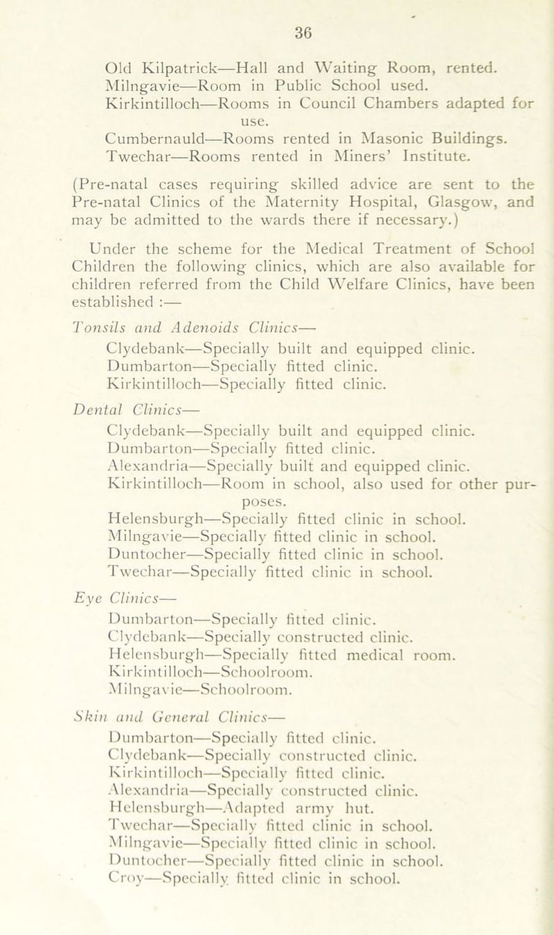 Old Kilpatrick—Hall and Waiting Room, rented. Milngavie—Room in Public School used. Kirkintilloch—Rooms in Council Chambers adapted for use. Cumbernauld—Rooms rented in Masonic Buildings. Twechar—Rooms rented in Miners’ Institute. (Pre-natal cases requiring skilled advice are sent to the Pre-natal Clinics of the Maternity Hospital, Glasgow, and may be admitted to the wards there if necessary.) Under the scheme for the Medical Treatment of School Children the following clinics, which are also available for children referred from the Child Welfare Clinics, have been established :— Tonsils and Adenoids Clinics— Clydebank—Specially built and equipped clinic. Dumbarton—Specially fitted clinic. Kirkintilloch—Specially fitted clinic. Dental Clinics— Clydebank—Specially built and equipped clinic. Dumbarton—Specially fitted clinic. Alexandria—Specially built and equipped clinic. Kirkintilloch—Room in school, also used for other pur- poses. Helensburgh—Specially fitted clinic in school. Milngavie—Specially fitted clinic in school. Duntocher—Specially fitted clinic in school. Twechar—Specially fitted clinic in school. Eye Clinics— Dumbarton—Specially fitted clinic. Clydebank—Specially constructed clinic. Helensburgh—Specially fitted medical room. K i rkin t i 1 loch—Sch ool room. Milngavie—Schoolroom. Skin and General Clinics— Dumbarton—Specially fitted clinic. Clydebank—Specially constructed clinic. Kirkintilloch—Specially fitted clinic. Alexandria—Specially constructed clinic. Helensburgh—Adapted army hut. Twechar—Specially fitted clinic in school. Milngavie—Specially fitted clinic in school. Duntocher—Specially fitted clinic in school. Croy—Specially fitted clinic in school.
