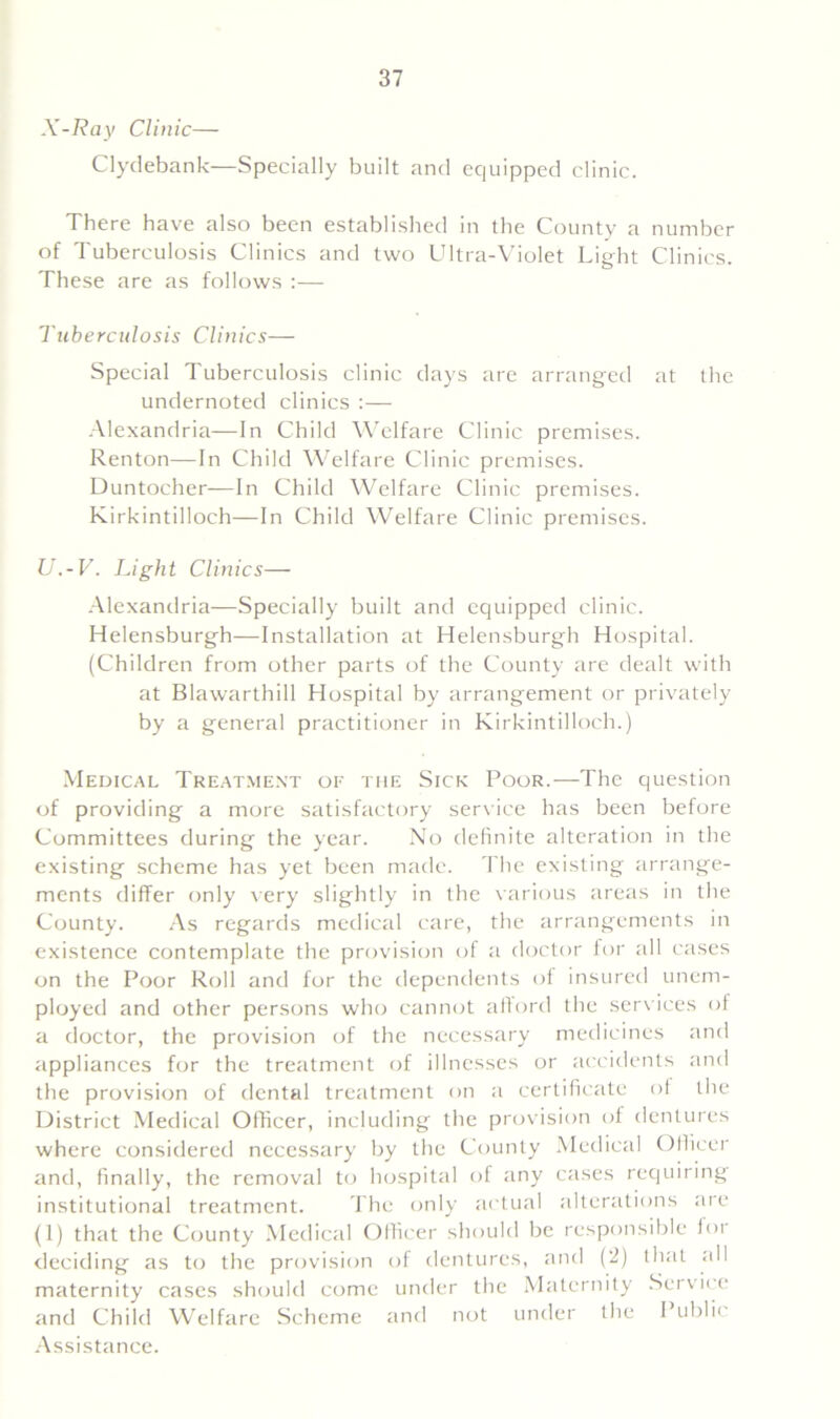 X-Ray Clinic— Clydebank—Specially built and equipped clinic. There have also been established in the County a number of Tuberculosis Clinics and two Ultra-Violet Light Clinics. These are as follows :— Tuberculosis Clinics— Special Tuberculosis clinic days are arranged at the undernoted clinics :— Alexandria—In Child Welfare Clinic premises. Renton—In Child Welfare Clinic premises. Duntocher—In Child Welfare Clinic premises. Kirkintilloch—In Child Welfare Clinic premises. U.-V. Light Clinics— Alexandria—Specially built and equipped clinic. Helensburgh—Installation at Helensburgh Hospital. (Children from other parts of the County are dealt with at Blawarthill Hospital by arrangement or privately by a general practitioner in Kirkintilloch.) Medical Treatment of the Sick Poor.—The question of providing a more satisfactory service has been before Committees during the year. No definite alteration in the existing scheme has yet been made. The existing arrange- ments differ only very slightly in the various areas in the County. As regards medical care, the arrangements in existence contemplate the provision of a doctor for all cases on the Poor Roll and for the dependents of insured unem- ployed and other persons who cannot afford the services of a doctor, the provision of the necessary medicines and appliances for the treatment of illnesses or accidents and the provision of dental treatment on a certificate of the District Medical Officer, including the provision of dentures where considered necessary by the County Medical Officer and, finally, the removal to hospital of any cases requiring institutional treatment. The only actual alterations are (1) that the County Medical Olficer should be responsible ioi deciding as to the provision of dentures, and (2) that all maternity cases should come under the Maternity Service and Child Welfare Scheme and not under the Public Assistance.
