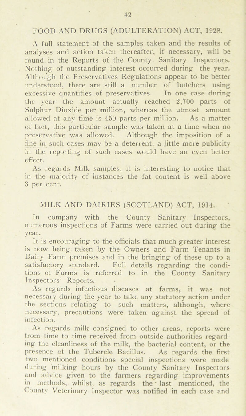 FOOD AND DRUGS (ADULTERATION) ACT, 1928. A full statement of the samples taken and the results of analyses and action taken thereafter, if necessary, will be found in the Reports of the County Sanitary Inspectors. Nothing of outstanding interest occurred during the year. Although the Preservatives Regulations appear to be better understood, there are still a number of butchers using excessive quantities of preservatives. In one case during the year the amount actually reached 2,700 parts of Sulphur Dioxide per million, whereas the utmost amount allowed at any time is 450 parts per million. As a matter of fact, this particular sample was taken at a time when no preservative was allowed. Although the imposition of a fine in such cases may be a deterrent, a little more publicity in the reporting of such cases would have an even better effect. As regards Milk samples, it is interesting to notice that in the majority of instances the fat content is well above 3 per cent. MILK AND DAIRIES (SCOTLAND) ACT, 1914. In company with the County Sanitary Inspectors, numerous inspections of Farms were carried out during the year. It is encouraging to the officials that much greater interest is now being taken by the Owners and Farm Tenants in Dairy Farm premises and in the bringing of these up to a satisfactory standard. Full details regarding the condi- tions of Farms is referred to in the County Sanitary Inspectors’ Reports. As regards infectious diseases at farms, it was not necessary during the year to take any statutory action under the sections relating to such matters, although, where necessary, precautions were taken against the spread of infection. As regards milk consigned to other areas, reports were from time to time received from outside authorities regard- ing the cleanliness of the milk, the bacterial content, or the presence of the Tubercle Bacillus. As regards the first two mentioned conditions special inspections were made during milking hours by the County Sanitary Inspectors and advice given to the farmers regarding improvements in methods, whilst, as regards the * last mentioned, the County Veterinary Inspector was notified in each case and