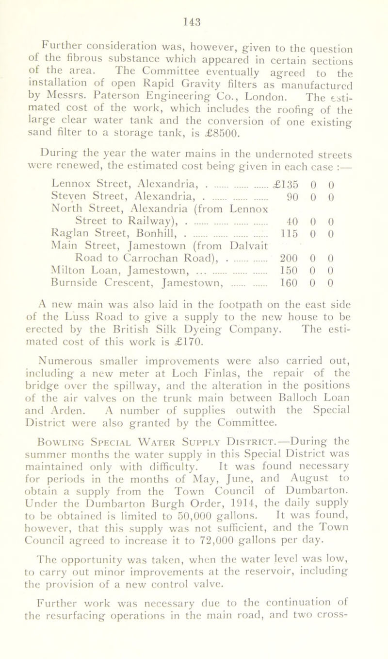 Further consideration was, however, given to the question ol the fibrous substance which appeared in certain sections of the area. The Committee eventually agreed to the installation of open Rapid Gravity filters as manufactured by Messrs. Paterson Engineering Co., London. The esti- mated cost of the work, which includes the roofing of the large clear water tank and the conversion of one existing sand filter to a storage tank, is £8500. During the year the water mains in the undernoted streets were renewed, the estimated cost being given in each case :— Lennox Street, Alexandria, £135 0 0 Steven Street, Alexandria, 90 0 0 North Street, Alexandria (from Lennox Street to Railway), 40 0 0 Raglan Street, Bonhill, 115 0 0 Main Street, Jamestown (from Dalvait Road to Carrochan Road), 200 0 0 Milton Loan, Jamestown, 150 0 0 Burnside Crescent, Jamestown, 160 0 0 A new main was also laid in the footpath on the east side of the Luss Road to give a supply to the new house to be erected by the British Silk Dyeing Company. The esti- mated cost of this work is £170. Numerous smaller improvements were also carried out, including a new meter at Loch Finlas, the repair of the bridge over the spillway, and the alteration in the positions of the air valves on the trunk main between Balloch Loan and Arden. A number of supplies outwith the Special District were also granted by the Committee. Bowling Special Water Supply District.—During the summer months the water supply in this Special District was maintained only with difficulty. It was found necessary for periods in the months of May, June, and August to obtain a supply from the Town Council of Dumbarton. Under the Dumbarton Burgh Order, 1914, the daily supply to be obtained is limited to 50,000 gallons. It was found, however, that this supply was not sufficient, and the Town Council agreed to increase it to 72,000 gallons per day. The opportunity was taken, when the water level was low, to carry out minor improvements at the reservoir, including the provision of a new control valve. Further work was necessary due to the continuation of the resurfacing operations in the main road, and two cross-