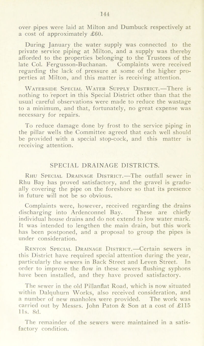 over pipes were laid at Milton and Dumbuck respectively at a cost of approximately <£60. During January the water supply was connected to the private service piping at Milton, and a supply was thereby afforded to the properties belonging to the Trustees of the late Col. Fergusson-Buchanan. Complaints were received regarding the lack of pressure at some of the higher pro- perties at Milton, and this matter is receiving attention. Waterside Special Water Supply District.—There is nothing to report in this Special District other than that the usual careful observations were made to reduce the wastage to a minimum, and that, fortunately, no great expense was necessary for repairs. To reduce damage done by frost to the service piping in the pillar wells the Committee agreed that each well should be provided with a special stop-cock, and this matter is receiving attention. SPECIAL DRAINAGE DISTRICTS. Rhu Special Drainage District.—The outfall sewer in Rhu Bay has proved satisfactory, and the gravel is gradu- ally covering the pipe on the foreshore so that its presence in future will not be so obvious. Complaints were, however, received regarding the drains discharging into Ardenconnel Bay. These are chiefly individual house drains and do not extend to low water mark. It was intended to lengthen the main drain, but this work has been postponed, and a proposal to group the pipes is under consideration. Renton Special Drainage District.—Certain sewers in this District have required special attention during the year, particularly the sewers in Back Street and Leven Street. In order to improve the flow in these sewers flushing syphons have been installed, and they have proved satisfactory. The sewer in the old Piljanflat Road, which is now situated within Dalquhurn Works, also received consideration, and a number of new manholes were provided. The work was carried out by Messrs. John Paton & Son at a cost of £115 11s. 8d. The remainder of the sewers were maintained in a satis- factory condition.