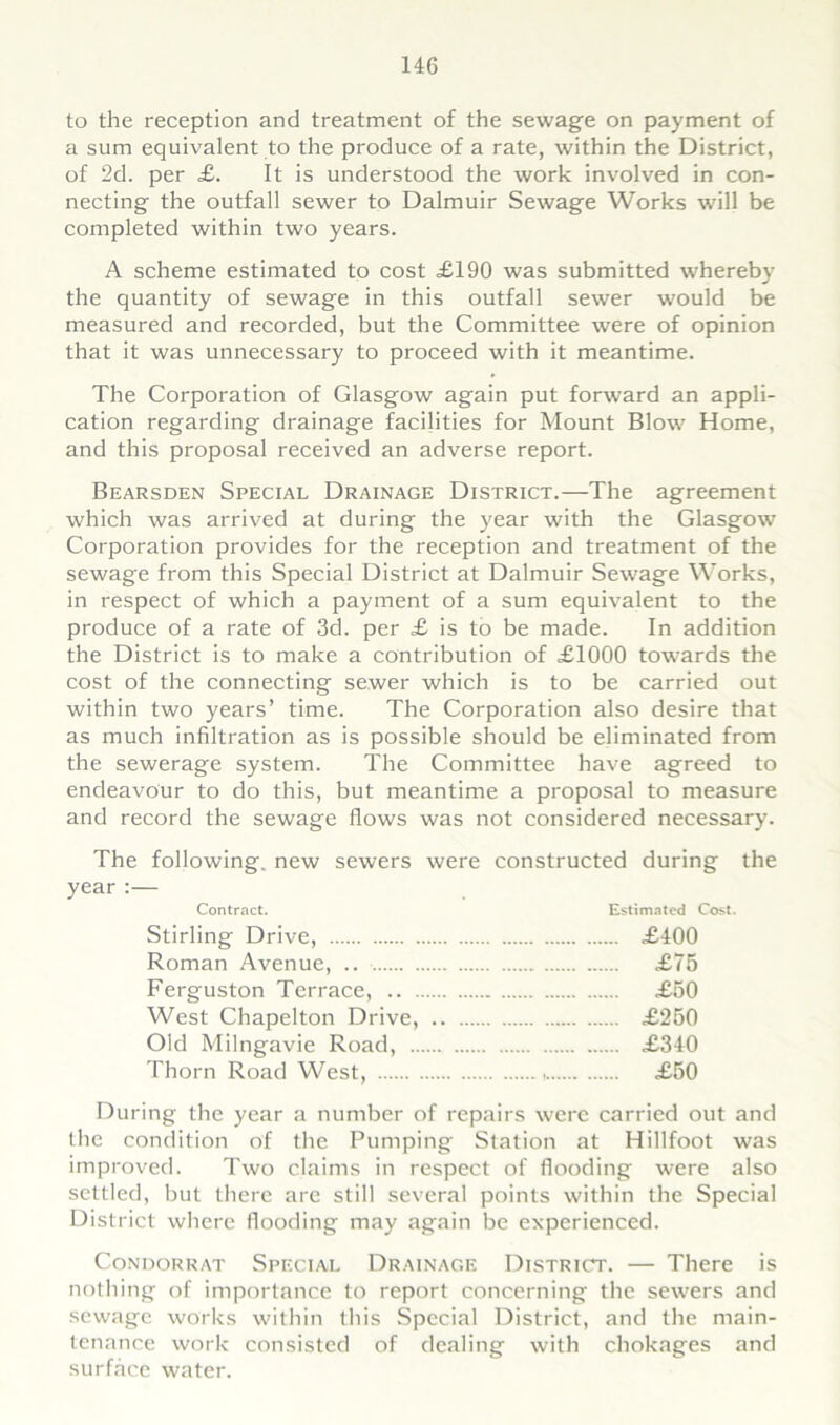 to the reception and treatment of the sewage on payment of a sum equivalent to the produce of a rate, within the District, of 2d. per £. It is understood the work involved in con- necting the outfall sewer to Dalmuir Sewage Works will be completed within two years. A scheme estimated to cost £190 was submitted whereby the quantity of sewage in this outfall sewer would be measured and recorded, but the Committee were of opinion that it was unnecessary to proceed with it meantime. The Corporation of Glasgow again put forward an appli- cation regarding drainage facilities for Mount Blow Home, and this proposal received an adverse report. Bearsden Special Drainage District.—The agreement which was arrived at during the year with the Glasgow Corporation provides for the reception and treatment of the sewage from this Special District at Dalmuir Sewage Works, in respect of which a payment of a sum equivalent to the produce of a rate of 3d. per £ is to be made. In addition the District is to make a contribution of £1000 towards the cost of the connecting sewer which is to be carried out within two years’ time. The Corporation also desire that as much infiltration as is possible should be eliminated from the sewerage system. The Committee have agreed to endeavour to do this, but meantime a proposal to measure and record the sewage flows was not considered necessary. The following, new sewers were constructed during the year :— Contract. Estimated Cost. Stirling Drive, £400 Roman Avenue, .. £75 Ferguston Terrace, £50 West Chapelton Drive, £250 Old Milngavie Road, £340 Thorn Road West, , £50 During the year a number of repairs were carried out and the condition of the Pumping Station at Hillfoot was improved. Two claims in respect of flooding were also settled, but there are still several points within the Special District where flooding may again be experienced. CONDORRAT SPECIAL DRAINAGE DISTRICT. There is nothing of importance to report concerning the sewers and sewage works within this Special District, and the main- tenance work consisted of dealing with chokages and surface water.