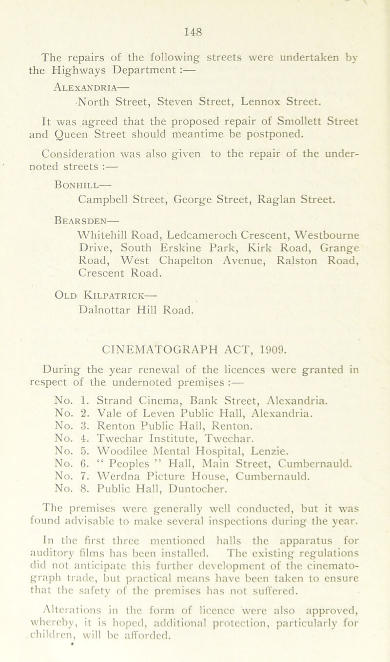 The repairs of the following streets were undertaken by the Highways Department :— Alexandria— North Street, Steven Street, Lennox Street. It was agreed that the proposed repair of Smollett Street and Queen Street should meantime be postponed. Consideration was also given to the repair of the under- noted streets :— Bonhill— Campbell Street, George Street, Raglan Street. Bearsden— Whitehill Road, Ledcameroch Crescent, Westbourne Drive, South Erskine Park, Kirk Road, Grange Road, West Chapelton Avenue, Ralston Road, Crescent Road. Old Kilpatrick— Dalnottar Hill Road. CINEMATOGRAPH ACT, 1909. During the year renewal of the licences were granted in respect of the undernoted premises :— No. 1. Strand Cinema, Bank Street, Alexandria. No. 2. Vale of Leven Public Hall, Alexandria. No. 3. Renton Public Hall, Renton. No. 4. Twechar Institute, Twechar. No. 5. Woodilee Mental Hospital, Lenzie. No. 6. “ Peoples ” Hall, Main Street, Cumbernauld. No. 7. Werdna Picture House, Cumbernauld. No. 8. Public Hall, Duntocher. The premises were generally well conducted, but it was found advisable to make several inspections during the year. In the first three mentioned halls the apparatus for auditory films has been installed. The existing regulations did not anticipate this further development of the cinemato- graph trade, but practical means have been taken to ensure that the safety of the premises has not suffered. Alterations in the form of licence were also approved, whereby, it is hoped, additional protection, particularly for .children, will be afforded.