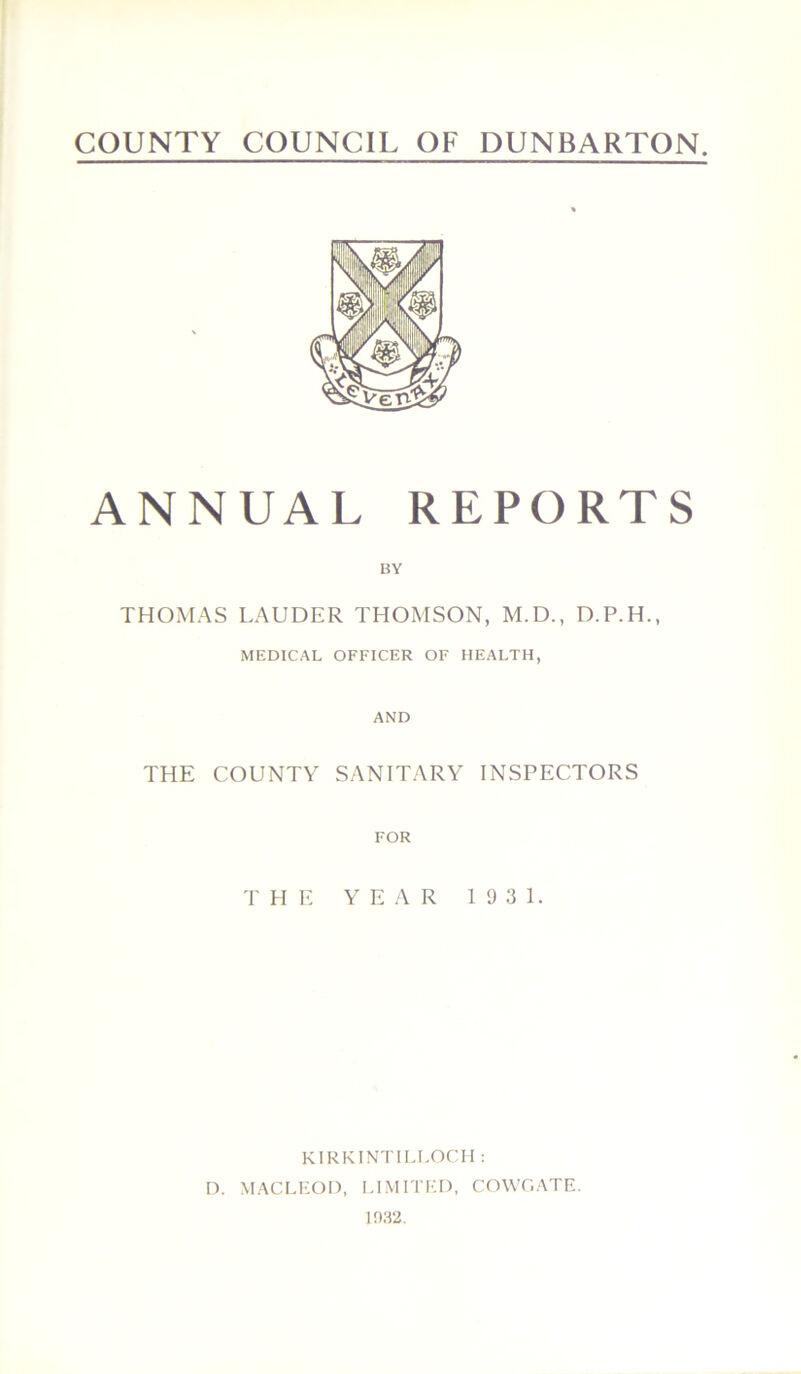 COUNTY COUNCIL OF DUNBARTON ANNUAL REPORTS BY THOMAS LAUDER THOMSON, M.D., D.P.H., MEDICAL OFFICER OF HEALTH, AND THE COUNTY SANITARY INSPECTORS FOR THE YEAR 1931. KIRKINTILLOCH : D. MACLEOD, LIMITED, COWGATE. 1932.
