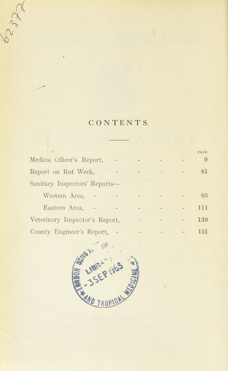 CONTENTS. Medicai Officer’s Report, - - PAGE 9 Report on Rat Week, - - 81 Sanitary Inspectors’ Reports— Western Area, 85 Eastern Area, - - 111 Veterinary Inspector’s Report, - 139 County Engineer’s Report, - - 151