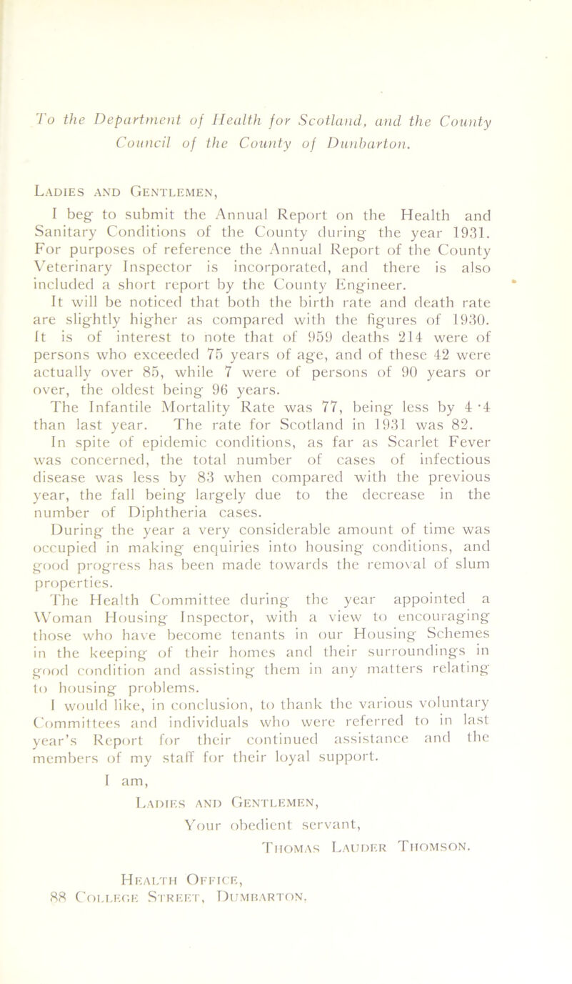 To the Department of Health for Scotland, and the County Council of the County of Dunbarton. Ladies and Gentlemen, I beg to submit the Annual Report on the Health and Sanitary Conditions of the County during the year 1931. For purposes of reference the Annual Report of the County Veterinary Inspector is incorporated, and there is also included a short report by the County Engineer. It will be noticed that both the birth rate and death rate are slightly higher as compared with the figures of 1930. It is of interest to note that of 959 deaths 214 were of persons who exceeded 75 years of age, and of these 42 were actually over 85, while 7 were of persons of 90 years or over, the oldest being 96 years. The Infantile Mortality Rate was 77, being less by 4 -4 than last year. The rate for Scotland in 1931 was 82. In spite of epidemic conditions, as far as Scarlet Fever was concerned, the total number of cases of infectious disease was less by 83 when compared with the previous year, the fall being largely due to the decrease in the number of Diphtheria cases. During the year a very considerable amount of time was occupied in making enquiries into housing conditions, and good progress has been made towards the removal of slum properties. The Health Committee during the year appointed a Woman Housing Inspector, with a view to encouraging those who have become tenants in our Housing Schemes in the keeping of their homes and their surroundings in good condition and assisting them in any matters relating to housing problems. I would like, in conclusion, to thank the various voluntary Committees and individuals who were referred to in last year’s Report for their continued assistance and the members of my staff for their loyal support. I am, Ladies and Gentlemen, Your obedient servant, Thomas Lauder Thomson. Health Office, 88 College Street, Dumbarton,