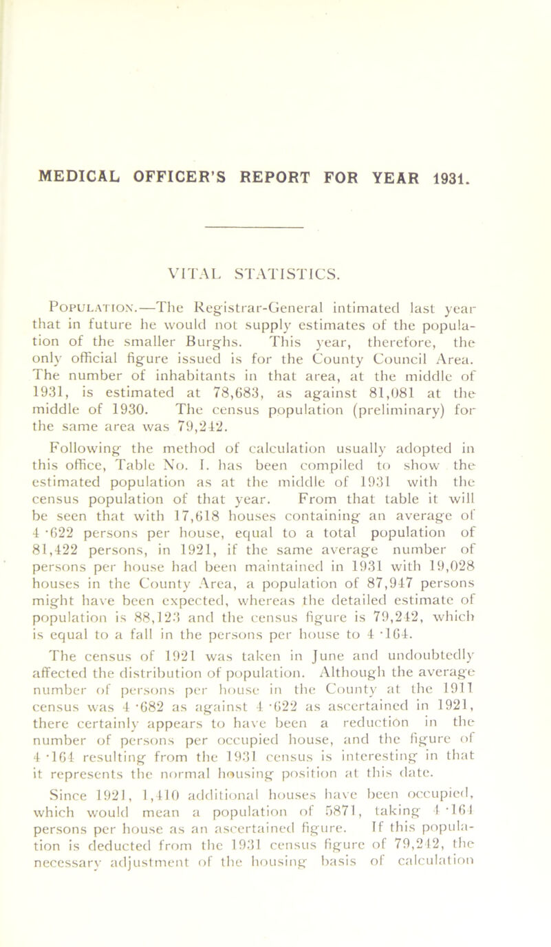 MEDICAL OFFICER’S REPORT FOR YEAR 1931. VITAL STATISTICS. Population.—The Registrar-General intimated last year that in future he would not supply estimates of the popula- tion of the smaller Burghs. This year, therefore, the only official figure issued is for the County Council Area. The number of inhabitants in that area, at the middle of 1931, is estimated at 78,683, as against 81,081 at the middle of 1930. The census population (preliminary) for the same area was 79,212. Following the method of calculation usually adopted in this office, Table No. 1. has been compiled to show the estimated population as at the middle of 1931 with the census population of that year. From that table it will be seen that with 17,618 houses containing an average of 4 -622 persons per house, equal to a total population of 81,422 persons, in 1921, if the same average number of persons per house had been maintained in 1931 with 19,028 houses in the County Area, a population of 87,947 persons might have been expected, whereas the detailed estimate of population is 88,123 and the census figure is 79,242, which is equal to a fall in the persons per house to 4 '164. The census of 1921 was taken in June and undoubtedly affected the distribution of population. Although the average number of persons per house in the County at the 1911 census was 4 '682 as against 4 '622 as ascertained in 1921, there certainly appears to have been a reduction in the number of persons per occupied house, and the figure ol 4 -164 resulting from the 1931 census is interesting in that it represents the normal housing position at this date. Since 1921, 1,410 additional houses have been occupied, which would mean a population of 5871, taking 4‘164 persons per house as an ascertained figure. If this popula- tion is deducted from the 1931 census figure of 79,212, the necessarv adjustment of the housing basis ol calculation
