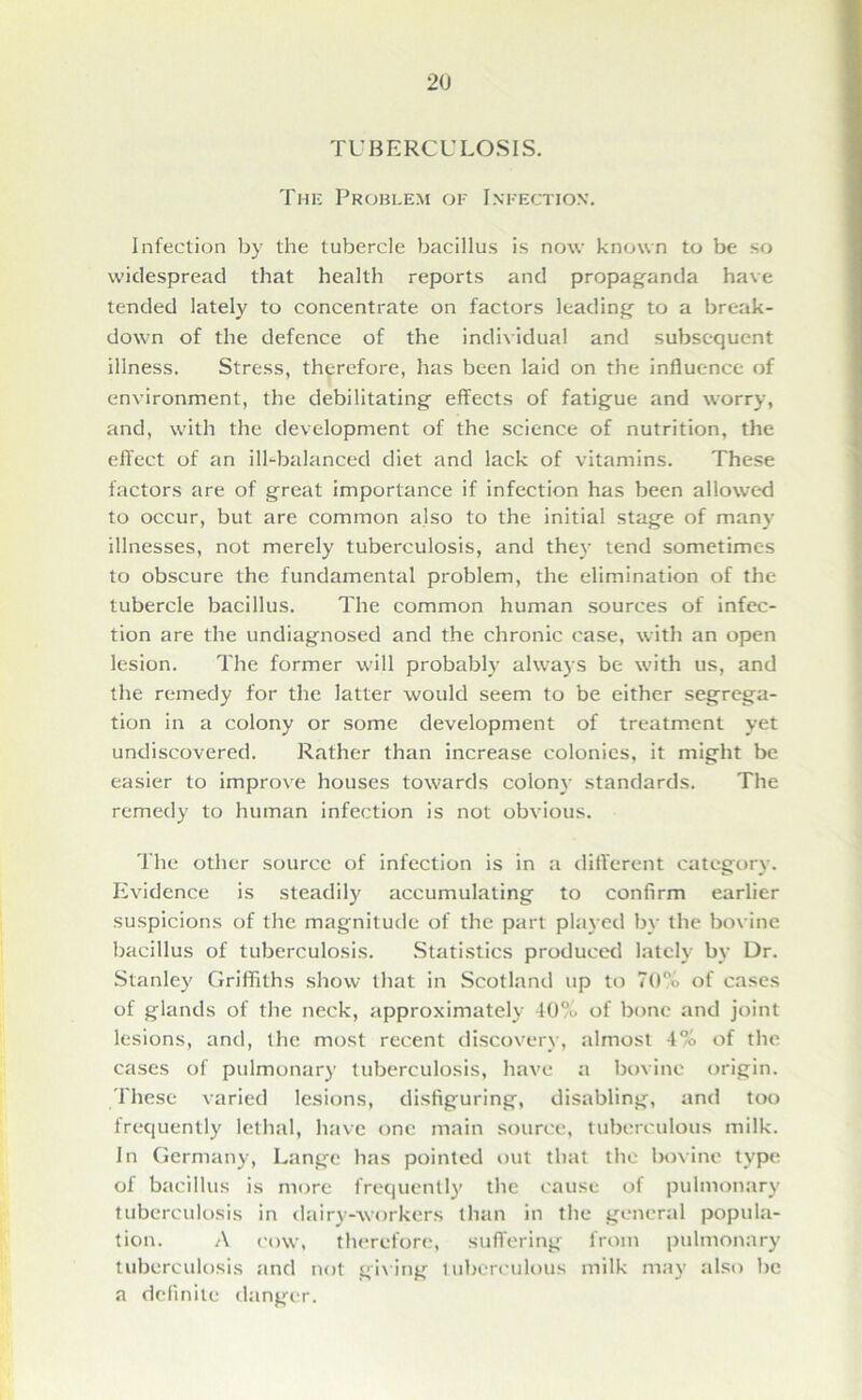 TUBERCULOSIS. The Problem of Infection. Infection by the tubercle bacillus is now known to be so widespread that health reports and propaganda have tended lately to concentrate on factors leading to a break- down of the defence of the individual and subsequent illness. Stress, therefore, has been laid on the influence of environment, the debilitating effects of fatigue and worry, and, with the development of the science of nutrition, the effect of an ill-balanced diet and lack of vitamins. These factors are of great importance if infection has been allowed to occur, but are common also to the initial stage of many illnesses, not merely tuberculosis, and they tend sometimes to obscure the fundamental problem, the elimination of the tubercle bacillus. The common human sources of infec- tion are the undiagnosed and the chronic case, with an open lesion. The former will probably always be with us, and the remedy for the latter would seem to be either segrega- tion in a colony or some development of treatment yet undiscovered. Rather than increase colonies, it might be easier to improve houses towards colony standards. The remedy to human infection is not obvious. The other source of infection is in a different category. Evidence is steadily accumulating to confirm earlier suspicions of the magnitude of the part played by the bovine bacillus of tuberculosis. Statistics produced lately by Dr. Stanley Griffiths show that in Scotland up to 70% of cases of glands of the neck, approximately 40% of bone and joint lesions, and, the most recent discovery, almost 4% of the cases of pulmonary tuberculosis, have a bovine origin. These varied lesions, disfiguring, disabling, and too frequently lethal, have one main source, tuberculous milk. In Germany, Lange has pointed out that the bovine type of bacillus is more frequently the cause of pulmonary tuberculosis in dairy-workers than in the general popula- tion. A cow, therefore, suffering from pulmonary tuberculosis and not giving tuberculous milk may also be a definite danger.