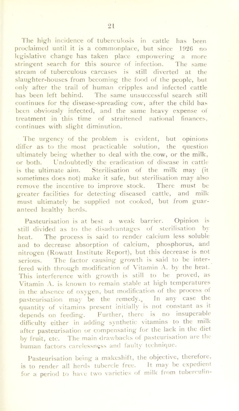 The high incidence of tuberculosis in cattle has been proclaimed until it is a commonplace, but since 1926 no legislative change has taken place empowering a more stringent search for this source of infection. The same stream of tuberculous carcases is still diverted at the slaughter-houses from becoming the food of the people, but only after the trail of human cripples and infected cattle has been left behind. The same unsuccessful search still continues for the disease-spreading cow, after the child has been obviously infected, and the same heavy expense of treatment in this time of straitened national finances, continues with slight diminution. The urgency of the problem is evident, but opinions differ as to the most practicable solution, the question ultimately being whether to deal with the, cow, or the milk, or both. Undoubtedly the eradication of disease in cattle is the ultimate aim. Sterilisation of the milk may (it sometimes does not) make it safe, but sterilisation may also remove the incentive to improve stock. There must be greater facilities for detecting diseased cattle, and milk must ultimately be supplied not cooked, but from guar- anteed healthy herds. Pasteurisation is at best a weak barrier. Opinion is still divided as to the disadvantages of sterilisation by heat. The process is said to render calcium less soluble and to decrease absorption of calcium, phosphorus, and nitrogen (Rowatt Institute Report), but this decrease is not serious. The factor causing growth is said to be inter- fered with through modification of \ itamin A. by the heat. This interference with growth is still to be proved, as Vitamin .\. is known to remain stable at high temperatures in the absence of oxygen, but modification of the process ol pasteurisation may be the remedy.. In any case the quantity of vitamins present initially is not constant as it depends on feeding. Further, there is no insuperable difficulty either in adding synthetic vitamins to the milk after pasteurisation or compensating for the lack in the diet by fruit, etc. The main drawbacks ot pasteurisation are the human factors carelessness and faulty technique. Pasteurisation being a makeshift, the objective, therefoie, is to render all herds tubercle tree. It may be expedient for a period to have two varieties of milk from tuben ulin-