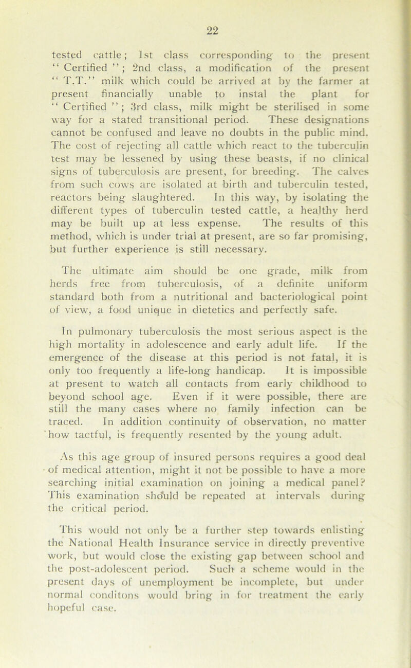 tested cattle; 1st class corresponding to the present “ Certified 2nd class, a modification of the present “ T.T.” milk which could be arrived at by the farmer at present financially unable to instal the plant for “ Certified 3rd class, milk might be sterilised in some way for a stated transitional period. These designations cannot be confused and leave no doubts in the public mind. The cost of rejecting all cattle which react to the tuberculin test may be lessened by using these beasts, if no clinical signs of tuberculosis are present, for breeding. The calves from such cows are isolated at birth and tuberculin tested, reactors being slaughtered. In this way, by isolating the different types of tuberculin tested cattle, a healthy herd may be built up at less expense. The results of this method, which is under trial at present, are so far promising, but further experience is still necessary. The ultimate aim should be one grade, milk from herds free from tuberculosis, of a definite uniform standard both from a nutritional and bacteriological point of view, a food unique in dietetics and perfectly safe. In pulmonary tuberculosis the most serious aspect is the high mortality in adolescence and early adult life. If the emergence of the disease at this period is not fatal, it is only too frequently a life-long handicap. It is impossible at present to watch all contacts from early childhood to beyond school age. Even if it were possible, there are still the many cases where no family infection can be traced. in addition continuity of observation, no matter how tactful, is frequently resented by the young adult. As this age group of insured persons requires a good deal of medical attention, might it not be possible to have a more searching initial examination on joining a medical panel? This examination sho'uld be repeated at intervals during the critical period. This would not only be a further step towards enlisting the National Health Insurance service in directly preventive work, but would close the existing gap between school and the post-adolescent period. Such a scheme would in the present days of unemployment be incomplete, but under normal conditons would bring in for treatment the early hopeful case.