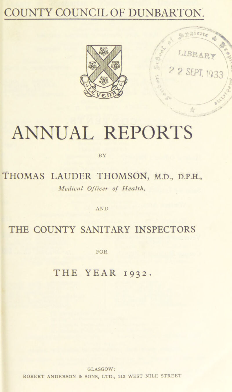 COUNTY COUNCIL OF DUNBARTON. xe**e / LI ART :• ? y SEPT. !‘]33 )! ANNUAL REPORTS THOMAS LAUDER THOMSON, M.D., D.P.H., Medical Officer of Health, AND THE COUNTY SANITARY INSPECTORS THE YEAR 1932. GLASGOW: ROBERT ANDERSON & SONS, LTD., 142 WEST NILE STREET 9*