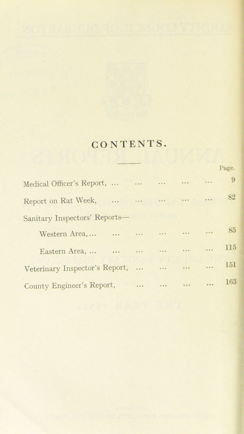 CONTENTS. Medical Officer’s Report, Report on Rat Week, Sanitary Inspectors’ Reports— Western Area,... Eastern Area, Veterinary Inspector’s Report, ... County Engineer’s Report, Page. 9 82 85 115 151 163