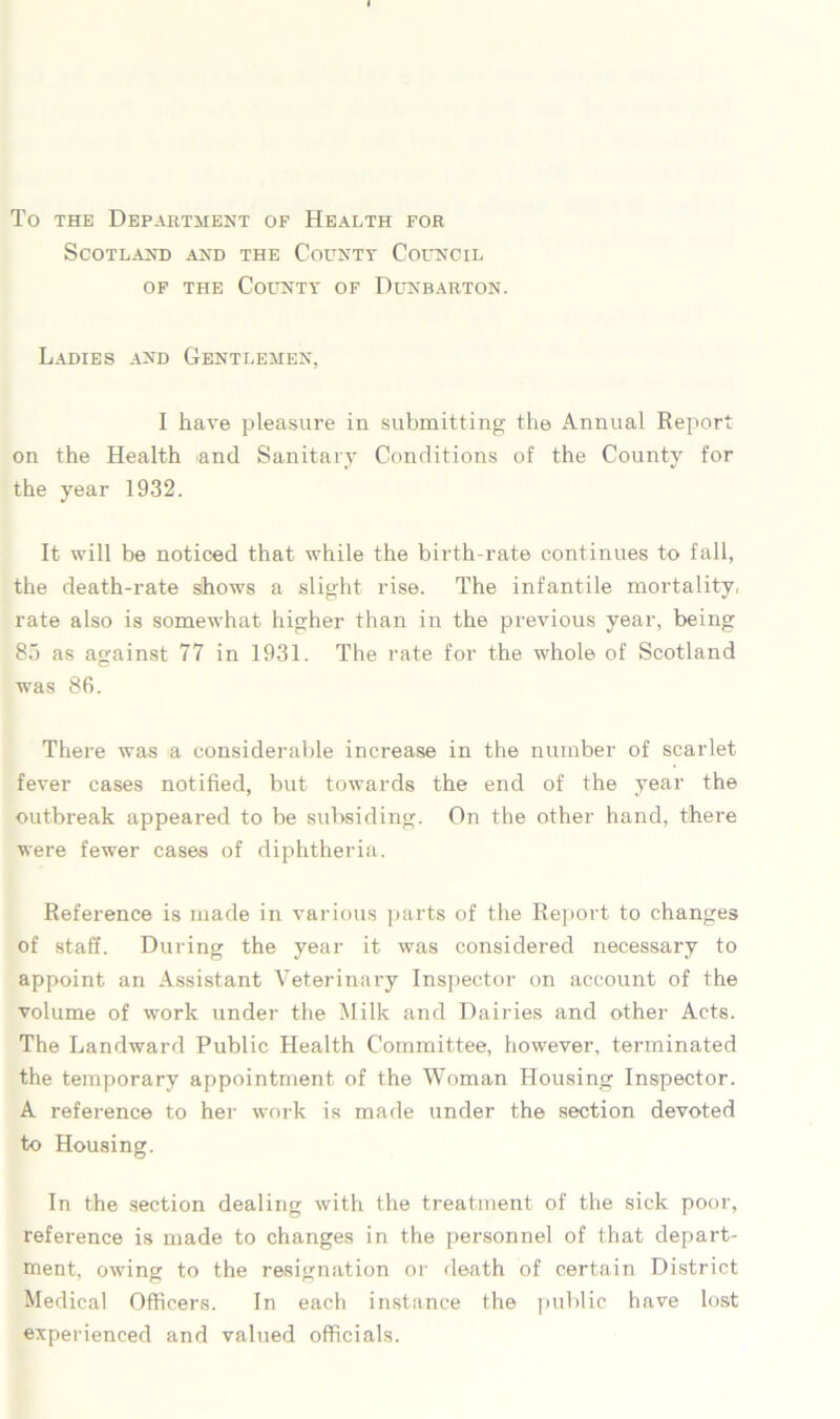 To the Department of Health for Scotland and the County Council of the County of Dunbarton. Ladies and Gentlemen, I have pleasure in submitting the Annual Report on the Health and Sanitary Conditions of the County for the year 1932. It will be noticed that while the birth-rate continues to fall, the death-rate dhows a slight rise. The infantile mortality, rate also is somewhat higher than in the previous year, being 85 as against 77 in 1931. The rate for the whole of Scotland was 86. There was a considerable increase in the number of scarlet fever cases notified, but towards the end of the year the outbreak appeared to be subsiding. On the other hand, there were fewer cases of diphtheria. Reference is made in various parts of the Report to changes of staff. During the year it was considered necessary to appoint an Assistant Veterinary Inspector on account of the volume of work under the Milk and Dairies and other Acts. The Landward Public Health Committee, however, terminated the temporary appointment of the Woman Housing Inspector. A reference to her work is made under the section devoted to Housing. In the section dealing with the treatment of the sick poor, reference is made to changes in the personnel of that depart- ment, owing to the resignation or death of certain District Medical Officers. In each instance the public have lost experienced and valued officials.
