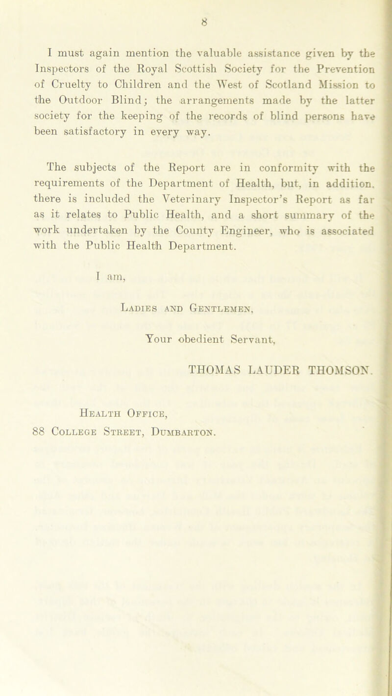 I must again mention the valuable assistance given by the Inspectors of the Royal Scottish Society for the Prevention of Cruelty to Children and the West of Scotland Mission to the Outdoor Blind; the arrangements made by the latter society for the keeping of the records of blind persons have been satisfactory in every way. The subjects of the Report are in conformity with the requirements of the Department of Health, but, in addition, there is included the Veterinary Inspector’s Report as far as it relates to Public Health, and a short summary of the work undertaken by the County Engineer, who is associated with the Public Health Department. I am, Ladies and Gentlemen, Your obedient Servant, THOMAS LAUDER THOMSON. Health Office, 88 College Street, Dumbarton.