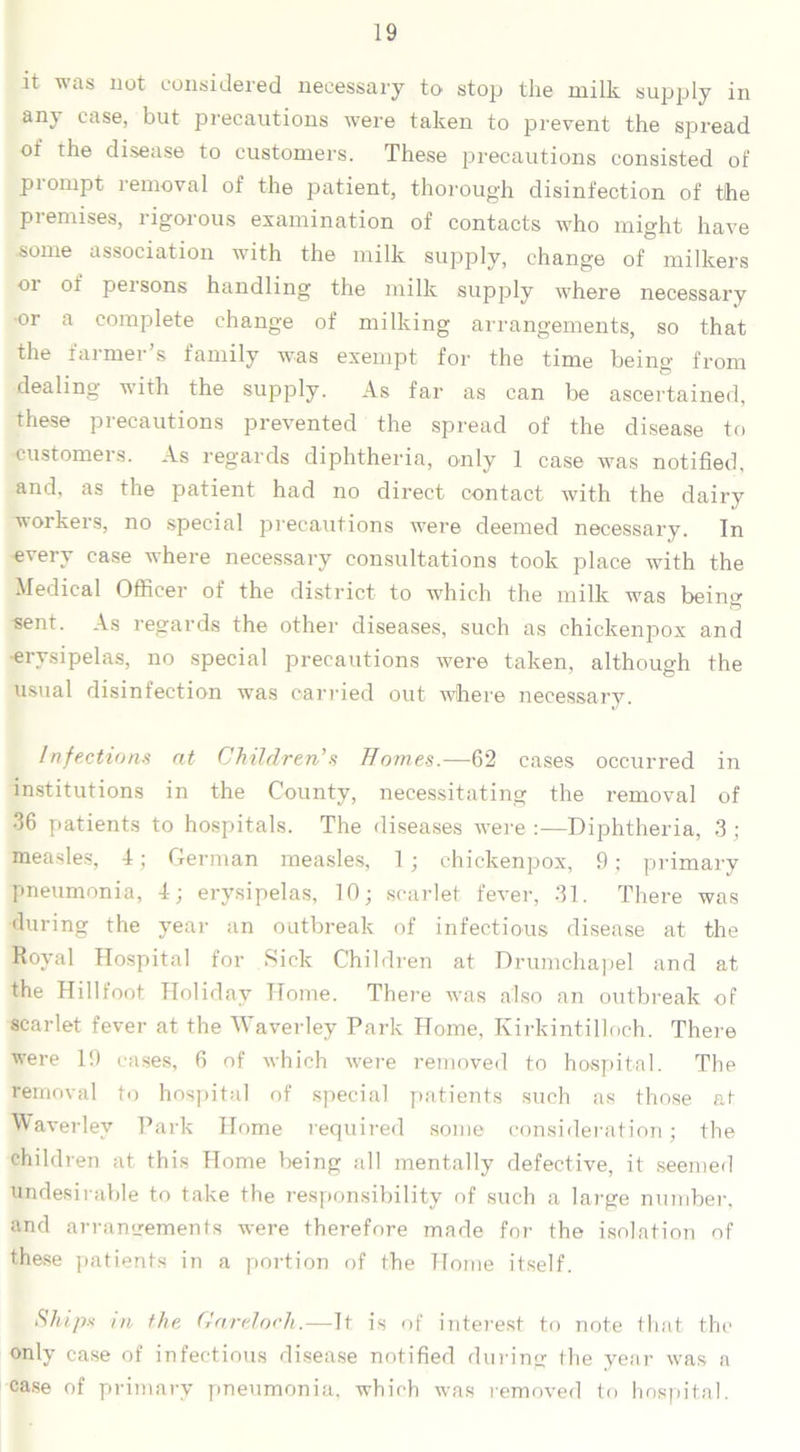 it was not considered necessary to stop the milk supply in any case, but precautions were taken to prevent the spread of the disease to customers. These precautions consisted of prompt removal of the patient, thorough disinfection of the premises, rigorous examination of contacts who might have some association with the milk supply, change of milkers 01 of persons handling the milk supply where necessary or a complete change of milking arrangements, so that the farmer’s family was exempt for the time being from dealing with the supply. As far as can be ascertained, these precautions prevented the spread of the disease to customers. As regards diphtheria, only 1 case was notified, and, as the patient had no direct contact with the dairy workers, no special precautions were deemed necessary. In every case where necessary consultations took place with the Medical Officer of the district to which the milk was beino- sent. As regards the other diseases, such as chickenpox and •erysipelas, no special precautions were taken, although the usual disinfection was carried out where necessary. Infections at Children’s Homes.—62 cases occurred in institutions in the County, necessitating the removal of 36 patients to hospitals. The diseases were :—Diphtheria, 3 ; measles, 4; German measles, 1; chickenpox, 9; primary pneumonia, 4; erysipelas, 10; scarlet fever, 31. There was during the year an outbreak of infectious disease at the Royal Hospital for Sick Child ren at Drumchapel and at the Hillfoot. Holiday Home. There was also an outbreak of scarlet fever at the Waverley Park Home, Kirkintilloch. There were 19 cases, 6 of which were removed to hospital. The removal to hospital of special patients such as those at Waverley Park Home required some consideration; the children at this Home being all mentally defective, it seemed undesirable to take the responsibility of such a large number, and arrangements were therefore made for the isolation of these patients in a portion of the Home itself. Ships rn the Gareloch.—It is of interest to note that the only case of infectious disease notified during the year was a case of primary pneumonia, which was removed to hospital.