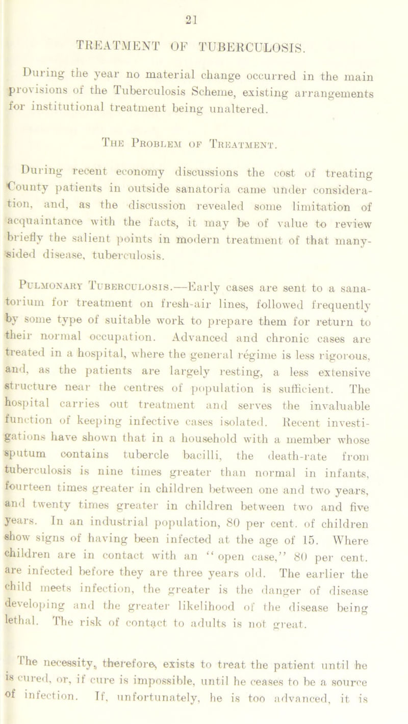 TREATMENT OF TUBERCULOSIS. During the year no material change occurred in the main provisions of the Tuberculosis Scheme, existing arrangements for institutional treatment being unaltered. The Problem of Treatment. During recent economy discussions the cost of treating County patients in outside sanatoria came under considera- tion, and, as the discussion revealed some limitation of acquaintance with the facts, it may be of value to review briefly the salient points in modern treatment of that many- sided disease, tuberculosis. Pulmonary Tuberculosis.—Early cases are sent to a sana- torium for treatment on fresh-air lines, followed frequently by some type of suitable work to prepare them for return to their normal occupation. Advanced and chronic cases are treated in a hospital, where the general regime is less rigorous, and, as the patients are largely resting, a less extensive structure near the centres of population is sufficient. The hospital carries out treatment and serves the invaluable function of keeping infective cases isolated. Recent investi- gations have shown that in a household with a member whose sputum contains tubercle bacilli, the death-rate from tuberculosis is nine times greater than normal in infants, fourteen times greater in children between one and two years, and twenty times greater in children between two and five years. In an industrial population, 80 per cent, of children show signs of having been infected at the age of 15. Where children are in contact with an “ open case,” 80 per cent, are infected before they are three years old. The earlier the child meets infection, the greater is the danger of disease developing and the greater likelihood of (lie disease beim* 1 O lethal. The risk of contact to adults is not great. I he necessity,, therefore!, exists to treat the patient until he is cured, or, if cure is impossible, until he ceases to be a source of infection. If, unfortunately, he is too advanced, it is