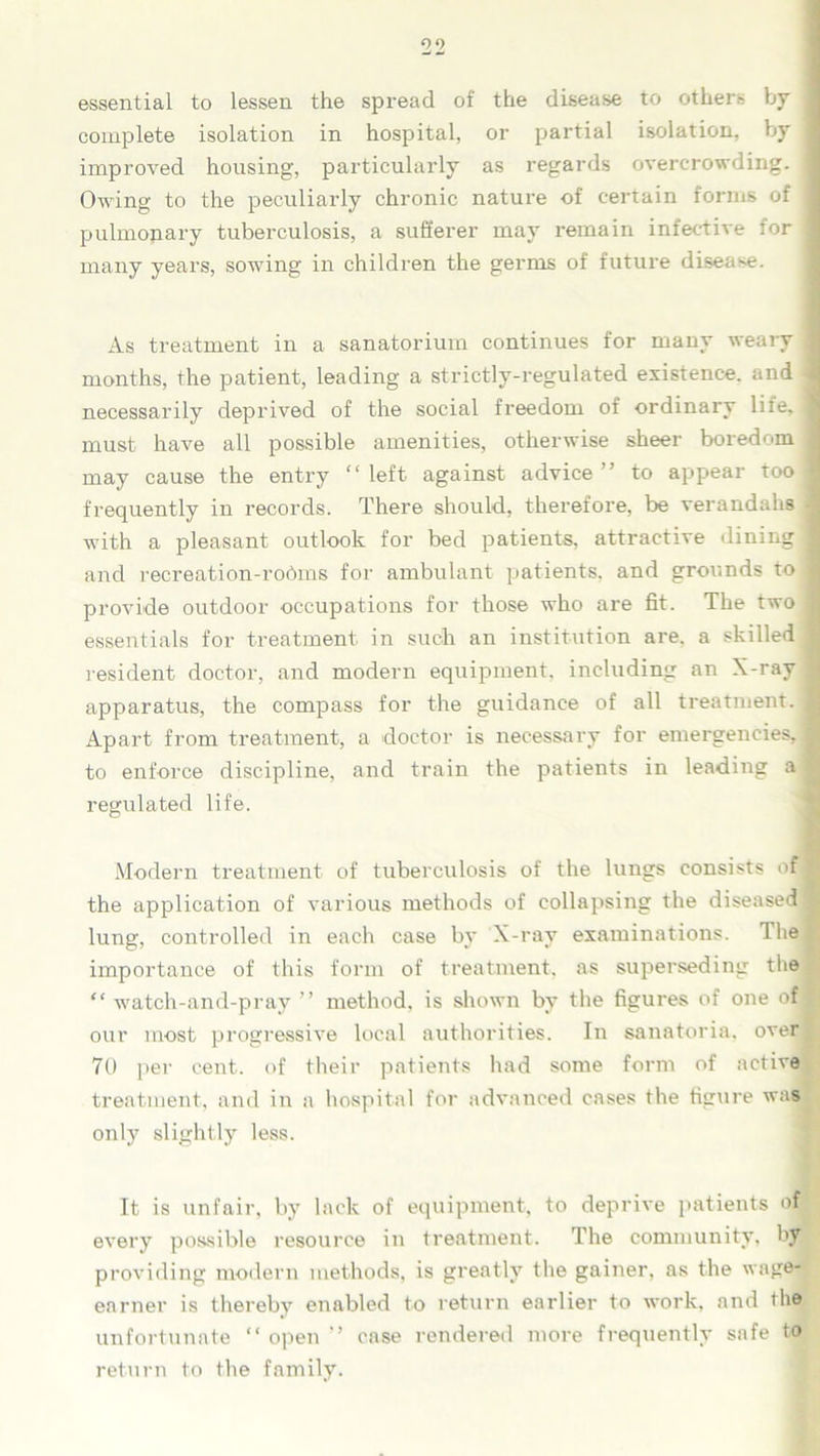 essential to lessen the spread of the disease to others by j complete isolation in hospital, or partial isolation, by | improved housing, particularly as regards overcrowding. I Owing to the peculiarly chronic nature of certain forms of I pulmonary tuberculosis, a sufferer may remain infective for j many years, sowing in children the germs of future disease. As treatment in a sanatorium continues for many weary I months, the patient, leading a strictly-regulated existence, and 1 necessarily deprived of the social freedom of ordinary life, 1 must have all possible amenities, otherwise sheer boredom 1 may cause the entry “left against advice” to appear tool frequently in records. There should, therefore, be verandahs 1 with a pleasant outlook for bed patients, attractive dining ■ and recreation-rodms for ambulant patients, and grounds to I provide outdoor occupations for those who are fit. The two I essentials for treatment in such an institution are. a skilled I resident doctor, and modern equipment, including an X-ray 1 apparatus, the compass for the guidance of all treatment. 1 Apart from treatment, a doctor is necessary for emergencies,! to enforce discipline, and train the patients in leading a jS regulated life. Modern treatment of tuberculosis of the lungs consists nH the application of various methods of collapsing the diseased! lung, controlled in each case by X-ray examinations. The fl importance of this form of treatment, as superseding the “ watch-and-pray ” method, is shown by the figures of one of 1 our most progressive local authorities. In sanatoria, over 70 pei' cent, of their patients had some form of active treatment, and in a hospital for advanced cases the figure was only slightly less. It is unfair, by lack of equipment, to deprive patients of g every possible resource in treatment. The community, by providing modern methods, is greatly the gainer, as the wage- earner is thereby enabled to return earlier to work, and the unfortunate “ open ” case rendered more frequently safe to return to the family.