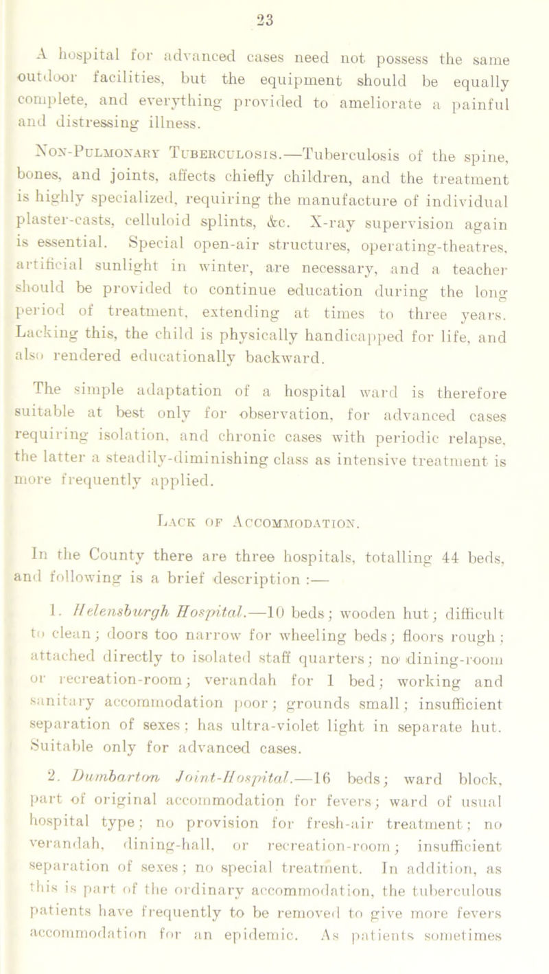A hospital for advanced cases need not possess the same outdoor facilities, but the equipment should be equally complete, and everything provided to ameliorate a painful and distressing illness. Non-Pulmonary Tuberculosis.—Tuberculosis of the spine, bones, and joints, affects chiefly children, and the treatment is highly specialized, requiring the manufacture of individual plaster-casts, celluloid splints, &c. X-ray supervision again is essential. Special open-air structures, operating-theatres, artificial sunlight in winter, are necessary, and a teacher should be provided to continue education during the Ions; period of treatment, extending at times to three years. Lacking this, the child is physically handicapped for life, and also rendered educationally backward. The simple adaptation of a hospital ward is therefore suitable at best only for observation, for advanced cases requiring isolation, and chronic cases with periodic relapse, the latter a steadily-diminishing class as intensive treatment is more frequently applied. Lack of Accommodation. In the County there are three hospitals, totalling 44 beds, and following is a brief description :— 1. Helensburgh Hospital.—10 beds; wooden hut; difficult to clean; doors too narrow for wheeling beds; floors rough; attached directly to isolated staff quarters; no dining-room oi' recreation-room; verandah for 1 bed; working and sanitary accommodation poor; grounds small; insufficient separation of sexes ; has ultra-violet light in separate hut. Suitable only for advanced cases. 2. Dumbarton Joint-Hospital.—Iff beds; ward block, part of original accommodation for fevers; ward of usual hospital type; no provision for fresh-air treatment; no verandah, dining-hall, or recreation-room; insufficient separation of sexes; no special treatment. In addition, as this is part of the ordinary accommodation, the tuberculous patients have frequently to be removed to give more fevers accommodation for an epidemic. As patients sometimes