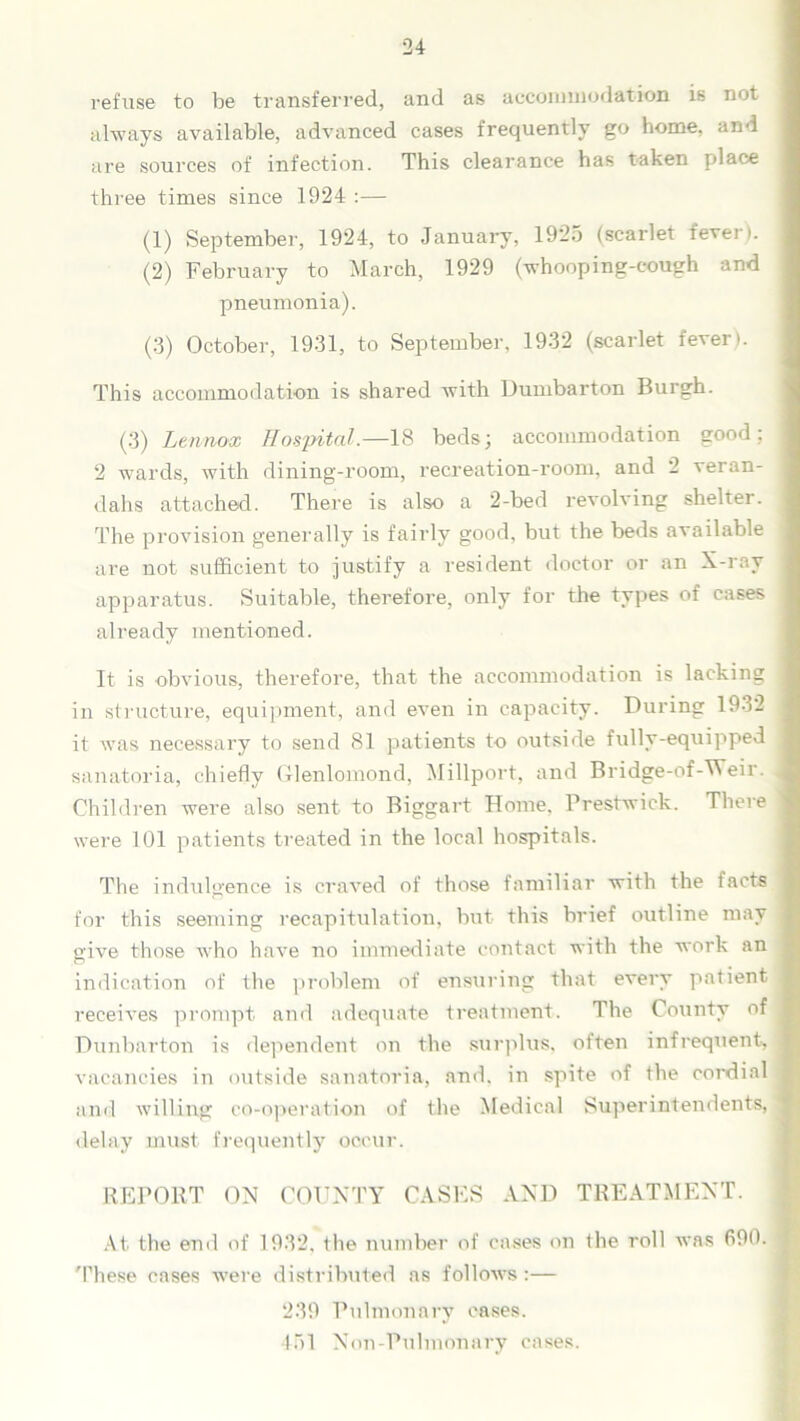 refuse to be transferred, and as accommodation is not always available, advanced cases frequently go home, and are sources of infection. This clearance has taken place three times since 1924 :— (1) September, 1924, to January, 1925 (scarlet fever). (2) February to March, 1929 (whooping-cough and pneumonia). (3) October, 1931, to September, 1932 (scarlet fever). This accommodation is shared with Dumbarton Burgh. (3) Lennox Hospital.—18 beds; accommodation good; 2 wards, with dining-room, recreation-room, and 2 veran- dahs attached. There is also a 2-bed revolving shelter. The provision generally is fairly good, but the beds available are not sufficient to justify a resident doctor or an X-ray apparatus. Suitable, therefore, only for the types of cases already mentioned. It is obvious, therefore, that the accommodation is lacking in structure, equipment, and even in capacity. During 1932 it was necessary to send 81 patients to outside fully-equipped sanatoria, chiefly Glenlomond, Millport, and Bridge-of-Weir. Children were also sent to Biggart Home, Prestwick. There were 101 patients treated in the local hospitals. The indulgence is craved of those familiar with the facts for this seeming recapitulation, but this brief outline may give those who have no immediate contact with the work an indication of the problem of ensuring that every patient receives prompt and adequate treatment. The County of Dunbarton is dependent on the surplus, often infrequent, vacancies in outside sanatoria, and, in spite of the cordial and willing co-operation of the Medical Superintendents, delay must frequently occur. REPORT ON COUNTY CASES AND TREATMENT. At the end of 1932, the number of cases on the roll was 690. These cases were distributed as follows :— 239 Pulmonary cases. 451 Non-Pulmonary cases.