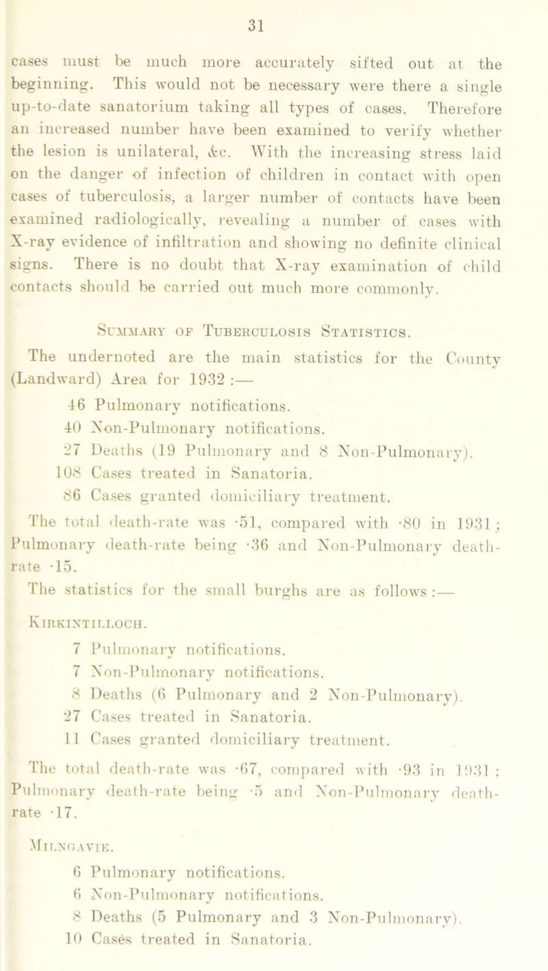 cases must be much more accurately sifted out at the beginning. This would not be necessary were there a single up-to-date sanatorium taking all types of cases. Therefore an increased number have been examined to verify whether the lesion is unilateral, Ac. With the increasing stress laid on the danger of infection of children in contact with open cases of tuberculosis, a larger number of contacts have been examined radiologically, revealing a number of cases with X-ray evidence of infiltration and showing no definite clinical signs. There is no doubt that X-ray examination of child contacts should be carried out much more commonly. Summary of Tuberculosis Statistics. The undernoted are the main statistics for the County (Landward) Area for 1932 :— 16 Pulmonary notifications. 40 Xon-Pulmonary notifications. 27 Deaths (19 Pulmonary and 8 Non-Pulmonary). 108 Cases treated in Sanatoria. 86 Cases granted domiciliary treatment. The total death-rate was -51, compared with -80 in 1931; Pulmonary death-rate being -36 and Non-Pulmonary death- rate -15. The statistics for the small burghs are as follows :— Kirkintilloch. 7 Pulmonary notifications. 7 Non-Pulmonary notifications. 8 Deaths (6 Pulmonary and 2 Non-Pulmonary). 27 Cases treated in Sanatoria. 11 Cases granted domiciliary treatment. The total death-rate was -67, compared with -93 in 1931 ; Pulmonary death-rate being -5 and Non-Pulmonary death- rate -17. Milnoavie. 6 Pulmonary notifications. 6 Non-Pulmonary notifications. 8 Deaths (5 Pulmonary and 3 Non-Pulmonary). 10 Cases treated in Sanatoria.