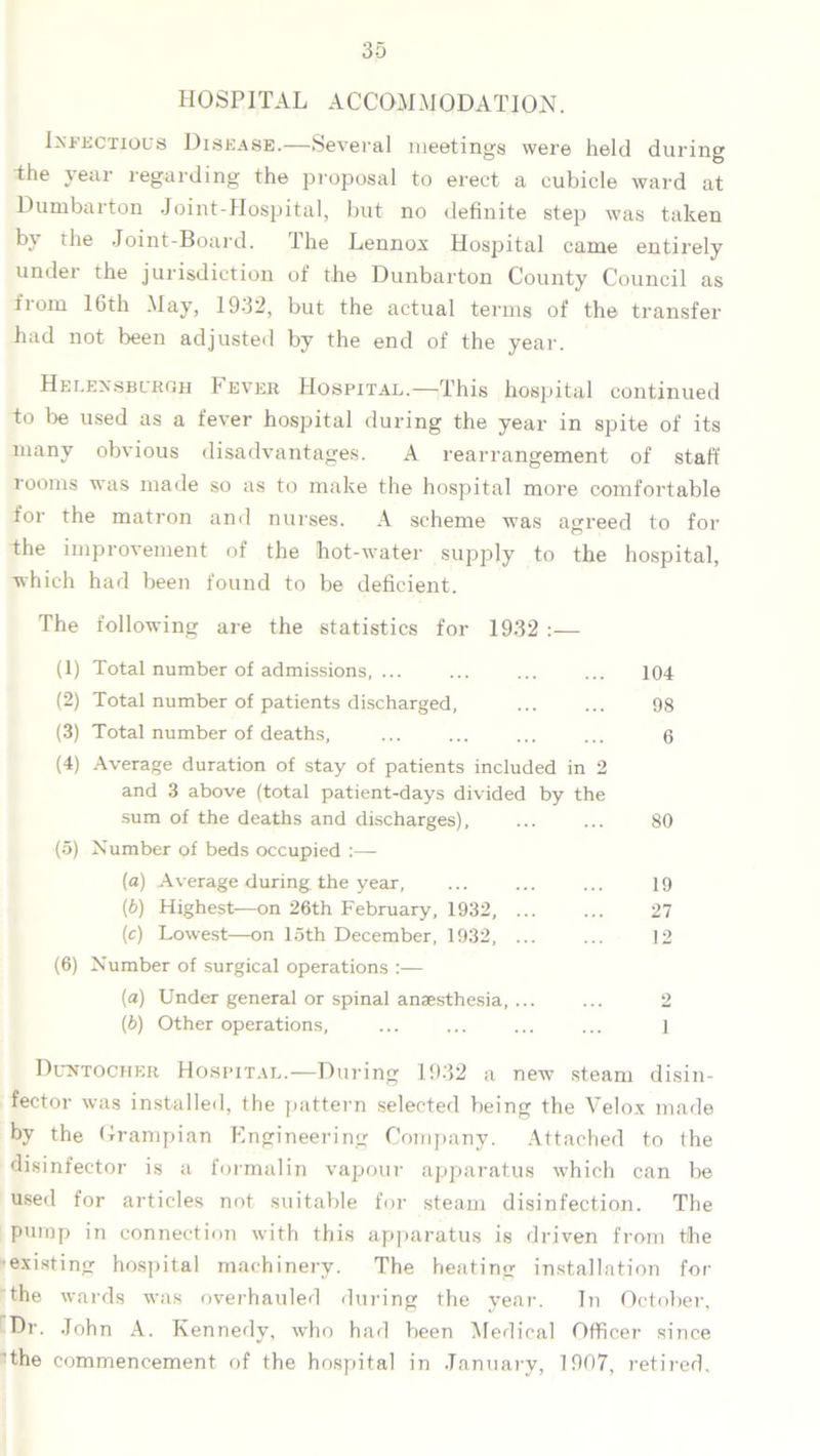 HOSPITAL ACCOMMODATION. Infectious Disease.—Several meetings were held during dhe year regarding the proposal to erect a cubicle ward at Dumbarton Joint-Hospital, but no definite step was taken by the Joint-Board. The Lennox Hospital came entirely under the jurisdiction of the Dunbarton County Council as from 16th May, 1932, but the actual terms of the transfer had not been adjusted by the end of the year. Helensburgh Fever Hospital.—This hospital continued to lie used as a fever hospital during the year in spite of its many obvious disadvantages. A rearrangement of staff rooms was made so as to make the hospital more comfortable for the matron and nurses. A scheme was agreed to for the improvement of the hot-water supply to the hospital, which had been found to be deficient. The following are the statistics for 1932 :— (1) Total number of admissions, ... ... ... ... 104 (2) Total number of patients discharged, 98 (3) Total number of deaths, ... ... ... ... 6 (4) Average duration of stay of patients included in 2 and 3 above (total patient-days divided by the sum of the deaths and discharges), ... ... 80 (5) Number of beds occupied :—- (a) Average during the year, ... ... ... 19 {b) Highest—on 26th February, 1932, 27 (c) Lowest—on loth December, 1932, ... ... 12 (6) Number of surgical operations :— (a) Under general or spinal anaesthesia, ... ... 2 (b) Other operations, ... ... ... ... l Duntochkr Hospital.—During 1932 a new steam disin- fector was installed, the pattern selected being the Velox made by the Grampian Engineering Company. Attached to the disinfector is a formalin vapour apparatus which can lie used for articles not suitable for steam disinfection. The pump in connection with this apparatus is driven from the existing hospital machinery. The heating installation for the wards was overhauled during the year. In October, Dr. John A. Kennedy, who had been Medical Officer since the commencement of the hospital in January, 1907, retired.
