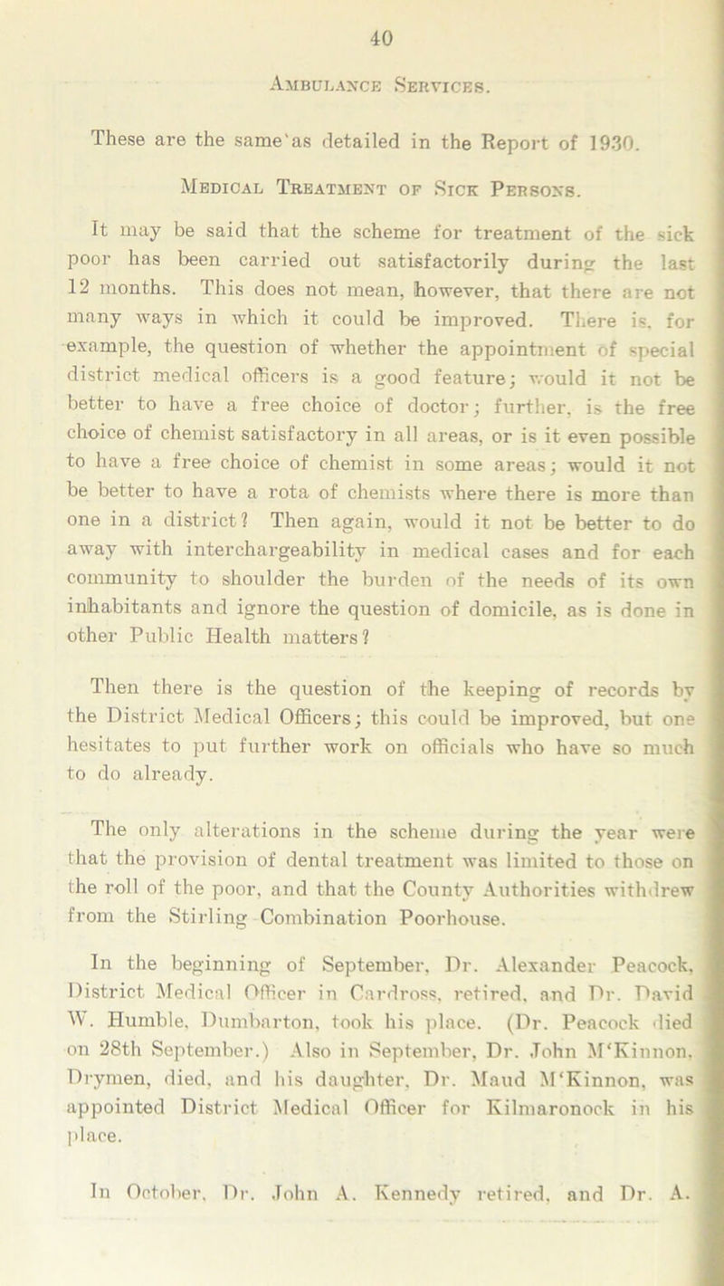 Ambulance Services. These are the same'as detailed in the Report of 1930. Medical Treatment of Sick Persons. It may be said that the scheme for treatment of the sick poor has been carried out satisfactorily during the last 12 months. This does not mean, however, that there are not many ways in which it could be improved. There is. for example, the question of whether the appointment of special district medical officers is a good feature; would it not be better to have a free choice of doctor; further, is the free choice of chemist satisfactory in all areas, or is it even possible to have a free choice of chemist in some areas; would it not be better to have a rota of chemists where there is more than one in a district ? Then again, would it not be better to do away with interchargeability in medical cases and for each community to shoulder the burden of the needs of its own inhabitants and ignore the question of domicile, as is done in other Public Health matters? Then there is the question of the keeping of records by the District Medical Officers; this could be improved, but one hesitates to put further work on officials who have so much to do already. The only alterations in the scheme during the year were that the provision of dental treatment was limited to those on the roll of the poor, and that the County Authorities withdrew from the Stirling Combination Poorhouse. In the beginning of September. Dr. Alexander Peacock. District Medical Officer in Cnrdross, retired, and Dr. David W. Humble, Dumbarton, took his place. (Dr. Peacock died on 28th September.) Also in September, Dr. John McKinnon, Drymen, died, and his daughter. Dr. Maud M'Kinnon. was appointed District Medical Officer for Kilmaronock in his place. In October, Dr. John A. Kennedy retired, and Dr. A.