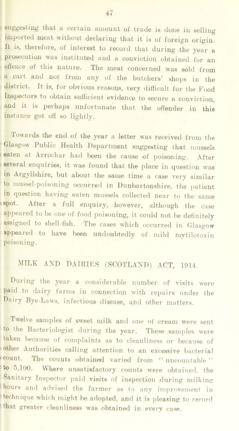 1 suggesting that a certain amount of trade is done in selling impoi ted meat without declaring that it is of foreign origin. It is, therefore, of interest to record that during the year a prosecution was instituted and a conviction obtained for an offence of this nature. The meat concerned was sold from a cart and not from any of the butchers’ shops in the district. It is, for obvious reasons, very difficult for the Food Inspectors to obtain sufficient evidence to secure a conviction, and it is perhaps unfortunate that the offender in this instance got off so lightly. Towards the end of the year a letter was received from the •Glasgow Public Health Department suggesting that mussels eaten at Arrochar had been the cause of poisoning. After several enquiries, it was found that the place in question was in Aigyllshire, but about the same time a case very similar to mussel-poisoning occurred in Dunbartonshire, the patient in question having eaten mussels collected near to the same :spot. After a full enquiry, however, although the case appeared to be one of food poisoning, it could not be definitely assigned to shell-fish. The cases which occurred in Glasgow appeared to have been undoubtedly of mild mytilotoxin poisoning. MILK AND DAIRIES (SCOTLAND) ACT, 1914. During the year a considerable number of visits were paid to dairy farms in connection with repairs under the Dairy Bye-Laws, infectious disease, and other matters. Twelve samples of sweet milk and one of cream were sent to the Bacteriologist during the year. These samples were taken because of complaints as to cleanliness or because of other Authorities calling attention to an excessive bacterial «count. The counts obtained varied from “uncountable” to 5,100. Where unsatisfactory counts were obtained, the Sanitary Inspector paid visits of inspection during milking i hours and advised the farmer as to any improvement in 1 technique which might be adopted, and it is pleasing to record ’that greater cleanliness was obtained in every case.