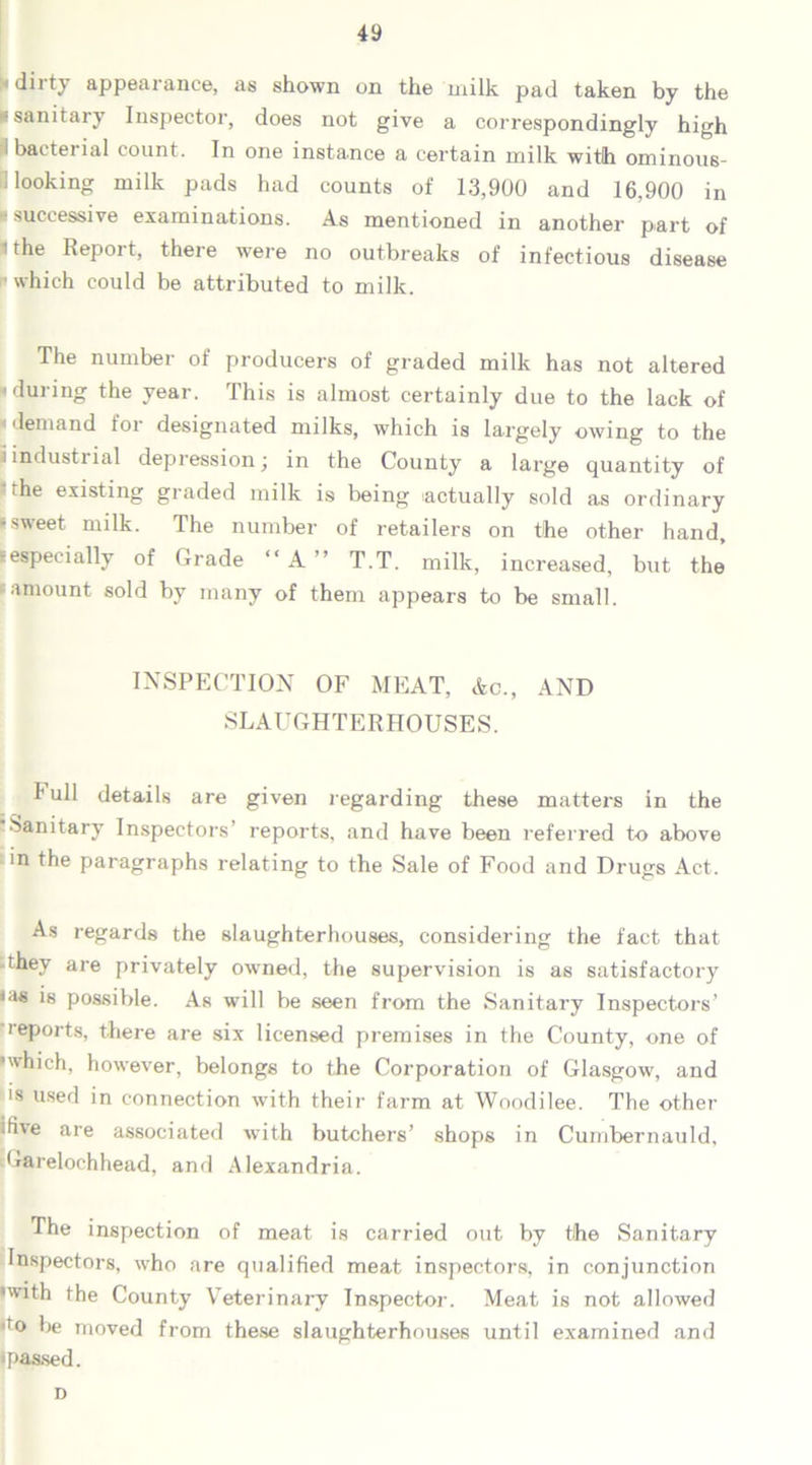1 dirty appearance, as shown on the milk pad taken by the ■ sanitary Inspector, does not give a correspondingly high i bacterial count. In one instance a certain milk with ominous- looking milk pads had counts of 13,900 and 16,900 in * successive examinations. As mentioned in another part of * the Report, there were no outbreaks of infectious disease which could be attributed to milk. The number of producers of graded milk has not altered n during the year. This is almost certainly due to the lack of demand for designated milks, which is largely owing to the ' industrial depression; in the County a large quantity of the existing graded milk is being actually sold as ordinary I sweet milk. The number of retailers on the other hand, -especially of Grade “A ’ T.T. milk, increased, but the famount sold by many of them appears to be small. INSPECTION OF MEAT, Ac., AND SLAUGHTERHOUSES. hull details are given regarding these matters in the Sanitary Inspectors’ reports, and have been referred t-o above in the paragraphs relating to the Sale of Food and Drugs Act. As regards the slaughterhouses, considering the fact that they are privately owned, the supervision is as satisfactory is possible. As will be seen from the Sanitary Inspectors’ reports, there are six licensed premises in the County, one of •which, however, belongs to the Corporation of Glasgow, and is used in connection with their farm at Woodilee. The other <H\e are associated with butchers’ shops in Cumbernauld, Garelochhead, and Alexandria. The inspection of meat is carried out by the Sanitary Inspectors, who are qualified meat inspectors, in conjunction •with the County Veterinary Inspector. Meat is not allowed ,T° be moved from these slaughterhouses until examined and i passed. D
