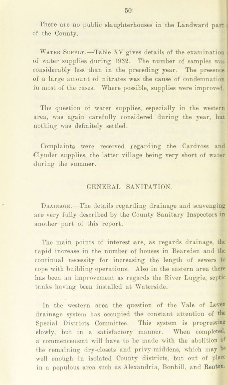 There are no public slaughterhouses in the Landward part of the County. Water Supply.—Table XV gives details of the examination of water supplies during 1932. The number of samples was considerably less than in the preceding year. The presence of a large amount of nitrates was the cause of condemnation i in most of the cases. Where possible, supplies were improved. | The question of water supplies, especially in the western 1 area, was again carefully considered during the year, but : nothing was definitely settled. Complaints were received regarding the Cardross and Clynder supplies, the latter village being very short of water during the summer. GENERAL SANITATION. Drainage.—The details regarding drainage and scavenging are very fully described by the County Sanitary Inspectors in another part of this report. The main points of interest are, as regards drainage, the rapid increase in the number of houses in Bearsden and the continual necessity for increasing the length of sewers to cope with building operations. Also in the eastern area there has been an improvement as regards the River Luggie. septic tanks having been installed at Waterside. In the western area the question of the Vale of Leven drainage system has occupied the constant attention of the Special Districts Committee. This system is progressing slowly, but in a satisfactory manner. When completed, a commencement will have to be made with the abolition o! the remaining dry-closets and privy-middens, which may h6 well enough in isolated County districts, but out of place in a populous area such as Alexandria, Bonhill, and Renton-