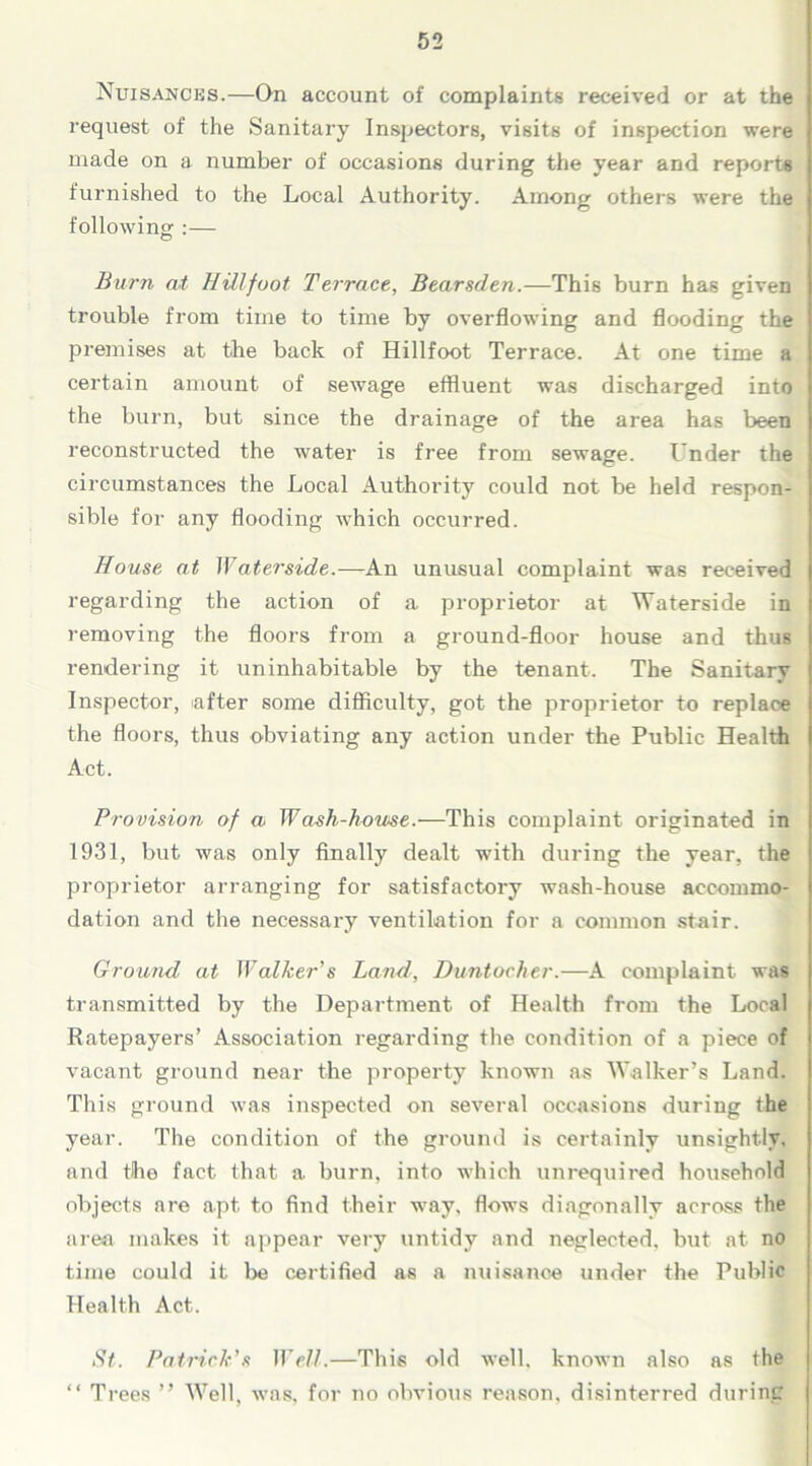 Nuisances.—On account of complaints received or at the request of the Sanitary Inspectors, visits of inspection were made on a number of occasions during the year and reports furnished to the Local Authority. Among others were the following :— Burn at HUlfuot Terrace, Bearsden.—This burn has given trouble from time to time by overflowing and flooding the premises at the back of Hillfoot Terrace. At one time a certain amount of sewage effluent was discharged into the burn, but since the drainage of the area has been reconstructed the water is free from sewage. Under the circumstances the Local Authority could not be held respon- sible for any flooding which occurred. House at Waterside.—An unusual complaint was received regarding the action of a proprietor at Waterside in removing the floors from a ground-floor house and thus rendering it uninhabitable by the tenant. The Sanitary Inspector, after some difficulty, got the proprietor to replace the floors, thus obviating any action under the Public Health Act. Provision of a Wash-home.—This complaint originated in 1931, but was only finally dealt with during the year, the proprietor arranging for satisfactory wash-house accommo- dation and the necessary ventilation for a common stair. Ground at Walker's Land, Duntocher.—A complaint was transmitted by the Department of Health from the Local Ratepayers’ Association regarding the condition of a piece of vacant ground near the property known as Walker’s Land. This ground was inspected on several occasions during the year. The condition of the ground is certainly unsightly, and the fact that a burn, into which unrequired household objects are apt to find their way, flows diagonally acrass the area makes it appear very untidy and neglected, but at no time could it be certified as a nuisance under the Public Health Act. St. Patrick's Well.—This old well, known also as the “ Trees ” Well, was, for no obvious reason, disinterred during