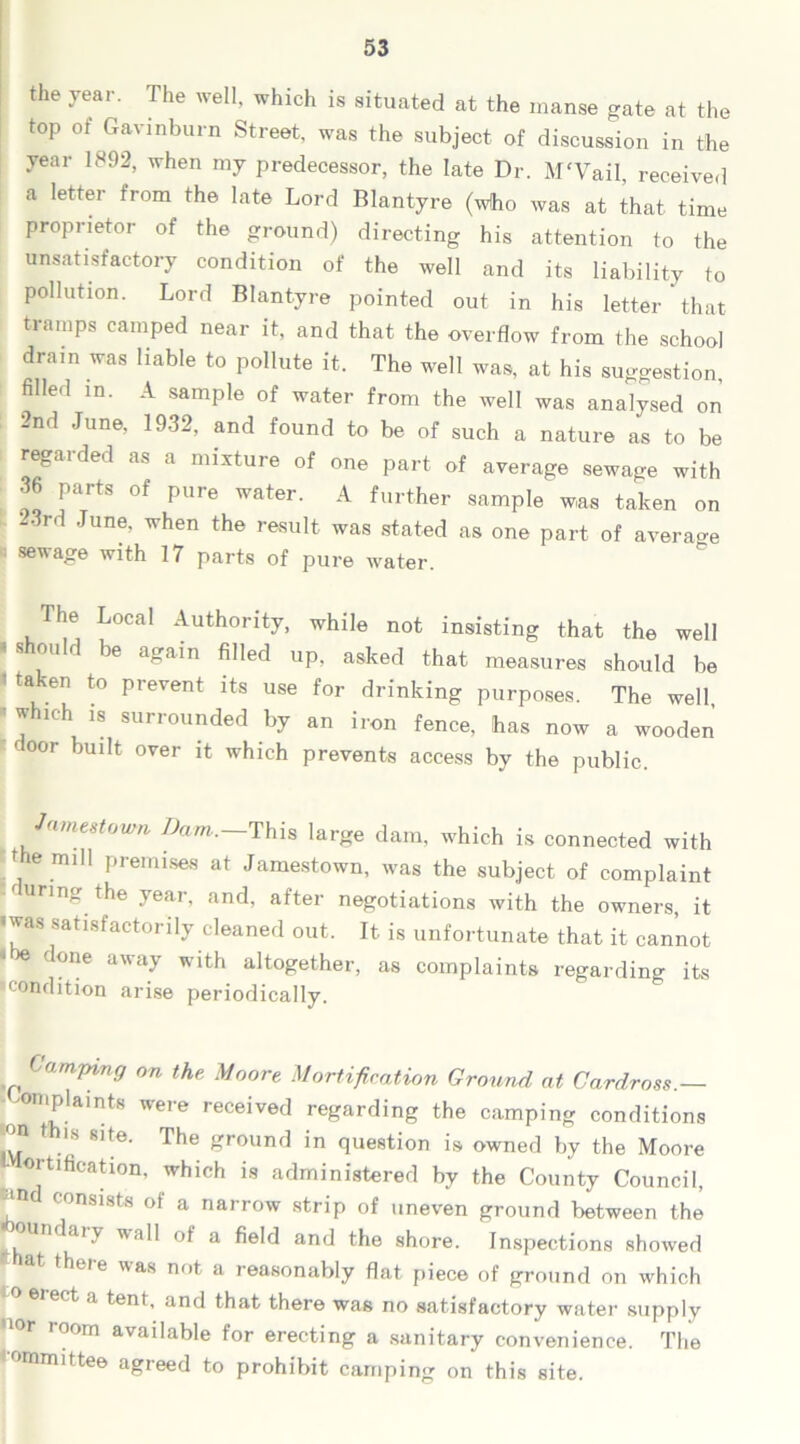 the year. The well, which is situated at the manse gate at the top of Gavinburn Street, was the subject of discussion in the year 1892, when my predecessor, the late Dr. M'Vail, received a letter from the late Lord Blantyre (who was at that- time proprietor of the ground) directing his attention to the unsatisfactory condition of the well and its liability to pollution. Lord Blantyre pointed out in his letter that tramps camped near it, and that the overflow from the school dram was liable to pollute it. The well was, at his suggestion, filled in. A sample of water from the well was analysed on 2nd June, 1932, and found to be of such a nature as to be regarded as a mixture of one part of average sewage with 36 parts of pure water. A further sample was taken on -3rd June, when the result was stated as one part of average sewage with 17 parts of pure water. The Local Authority, while not insisting that the well ' be a*am filled up. asked that measures should be taken to prevent its use for drinking purposes. The well • which is surrounded by an iron fence, has now a wooden C 00r bm,t over it which prevents access by the public. Jamestown Dam.—This large dam, which is connected with the mill premises at Jamestown, was the subject of complaint curing the year, and, after negotiations with the owners, it 'was satisfactorily cleaned out. It is unfortunate that it cannot • be done away with altogether, as complaints regarding its condition arise periodically. (imping on the Moore Mortification Ground at Cardross.— plaints were received regarding the camping conditions n t is site. The ground in question is owned by the Moore ortification, which is administered by the County Council, COnsi8ts of a narrow strip of uneven ground between the undaiy wall of a field and the shore. Inspections showed at there was not a reasonably flat piece of ground on which ect a tent, and that there was no satisfactory water supply nor room available for erecting a sanitary convenience. The mmittee agreed to prohibit camping on this site.