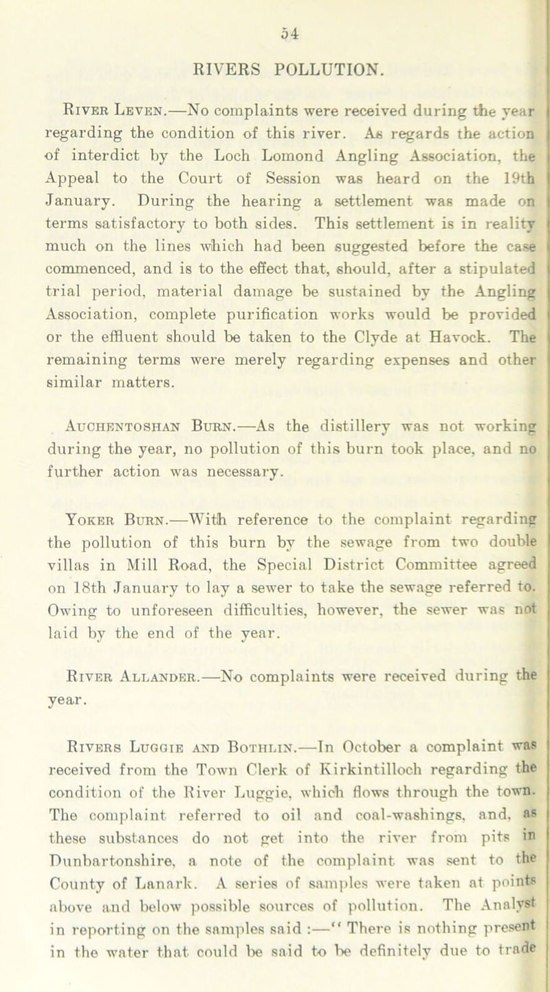 RIVERS POLLUTION. River Leven.—No complaints were received during the year regarding the condition of this river. As regards the action of interdict by the Loch Lomond Angling Association, the Appeal to the Court of Session was heard on the 19th January. During the hearing a settlement was made on terms satisfactory to both sides. This settlement is in reality much on the lines which had been suggested before the case commenced, and is to the effect that, should, after a stipulated trial period, material damage be sustained by the Angling Association, complete purification works would be provided or the effluent should be taken to the Clyde at Havock. The remaining terms were merely regarding expenses and other similar matters. Auchentoshan Burn.—As the distillery was not working during the year, no pollution of this burn took place, and no further action was necessary. Yoker Burn.—With reference to the complaint regarding the pollution of this burn by the sewage from two double villas in Mill Road, the Special District Committee agreed on 18th January to lay a sewer to take the sewage referred to. Owing to unforeseen difficulties, however, the sewer was not laid by the end of the year. River Allander.—No complaints were received during the year. Rivers Luggie and Bothlin.—In October a complaint was received from the Town Clerk of Kirkintilloch regarding the condition of the River Luggie, which flows through the town. The complaint referred to oil and coal-washings, and, as these substances do not get into the river from pits m Dunbartonshire, a note of the complaint was sent to the County of Lanark. A series of samples were taken at points above and below possible sources of pollution. The Analyst in reporting on the samples said :—“ There is nothing present in the water that could be said to lie definitely due to trade