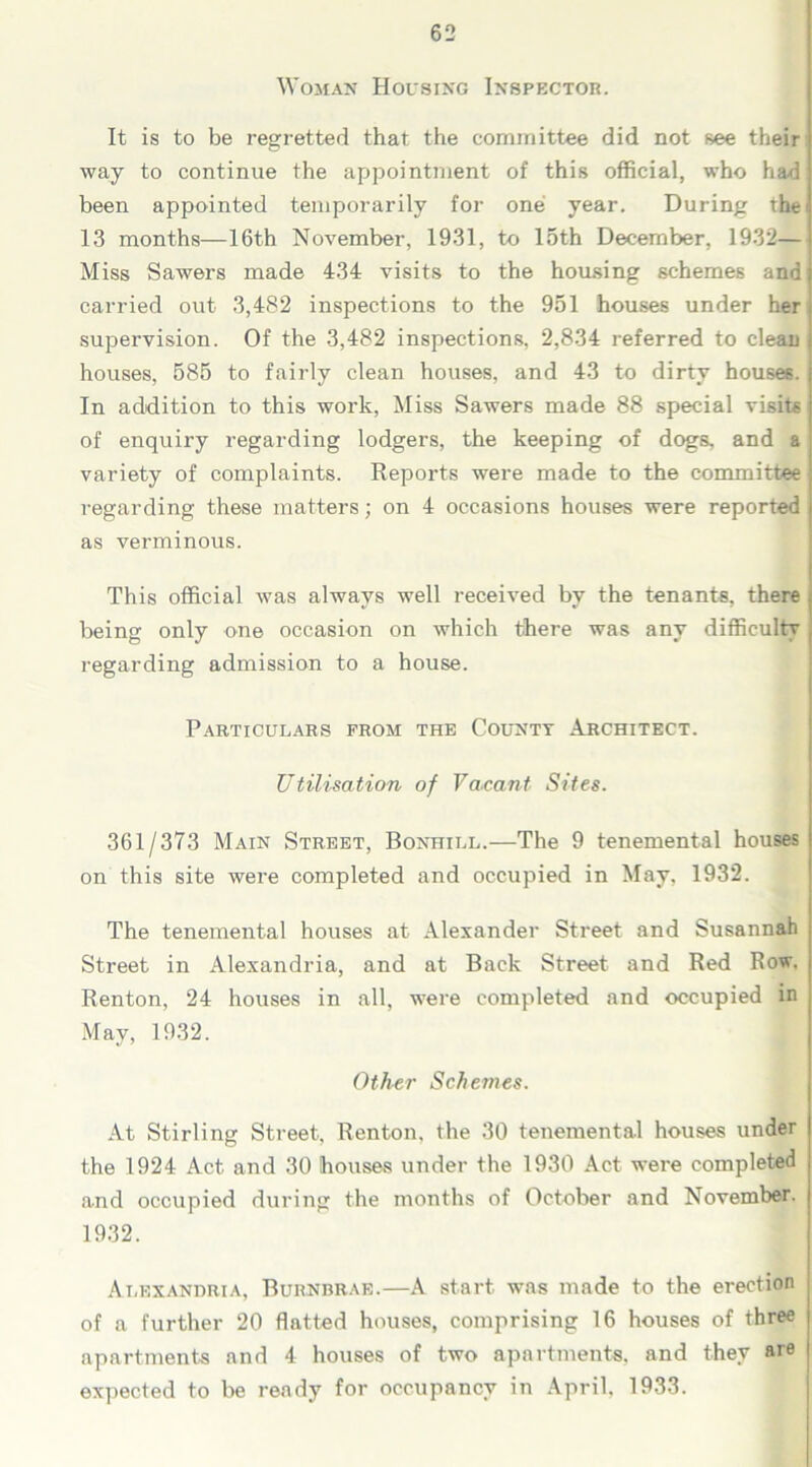 Woman Housing Inspector. It is to be regretted that the committee did not see their way to continue the appointment of this official, who had been appointed temporarily for one year. During the ? 13 months—16th November, 1931, to 15th December, 1932— Miss Sawers made 434 visits to the housing schemes and] carried out 3,482 inspections to the 951 houses under her supervision. Of the 3,482 inspections, 2,834 referred to clean houses, 585 to fairly clean houses, and 43 to dirty houses. In addition to this work, Miss Sawers made 88 special visits of enquiry regarding lodgers, the keeping of dogs, and a variety of complaints. Reports were made to the committee j regarding these matters; on 4 occasions houses were reported as verminous. This official was always well received by the tenants, there ; being only one occasion on which there was any difficulty , regarding admission to a house. Particulars from the County Architect. Utilisation of Vacant Sites. 361/373 Main Street, Bonhill.—The 9 tenemental houses on this site were completed and occupied in May, 1932. The tenemental houses at Alexander Street and Susannah Street in Alexandria, and at Back Street and Red Row, Renton, 24 houses in all, were completed and occupied in May, 1932. Other Schemes. At Stirling Street, Renton, the 30 tenemental houses under the 1924 Act and 30 houses under the 1930 Act were completed and occupied during the months of October and November. 1932. Alexandria, Burnbrae.—A start, was made to the erection of a further 20 flatted houses, comprising 16 houses of three apartments and 4 houses of two apartments, and they are expected to be ready for occupancy in April, 1933.