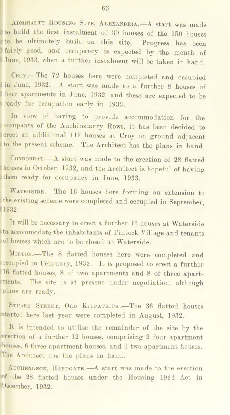 Admiralty Housing Site, Alexandria.—A start was made [ito build the first instalment of 30 houses of the 150 houses to be ultimately built on this site. Progress has been i fairly good, and occupancy is expected by the month of June, 1933, when a further instalment will be taken in hand. Croy.—The 72 houses here were completed and occupied j in June, 1932. A start was made to a further 8 houses of four apartments in June, 1932, and these are expected to be ? ready for occupation early in 1933. Iln view of having’ to provide accommodation for the occupants of the Auchinstarry Rows, it has been decided to t erect an additional 112 houses at Croy on ground adjacent tto the present scheme. The Architect has the plans in hand. Condorrat.—A start wms made to the erection of 28 flatted f houses in October, 1932, and the Architect is hopeful of having ;them ready for occupancy in June, 1933. Waterside.—The 16 houses here forming an extension to the existing scheme were completed and occupied in September, 11932. It will be necessary to erect a further 16 houses at Waterside to accommodate the inhabitants of Tintock Village and tenants .of houses which are to be closed at Waterside. Milton.—The 8 flatted houses here were completed and occupied in February, 1932. It is proposed to erect a further 16 flatted houses. 8 of two apartments and 8 of three apart- iments. The site is at present under negotiation, although ■plans are ready. Stuart Street, Old Kilpatrick.—The 36 flatted houses started here last year were completed in August, 1932. It is intended to utilise the remainder of the site by the erection of a further 12 houses, comprising 2 four-apartment houses, 6 three-apartment houses, and 4 two-apartment houses. The Architect has the plans in hand. Auchenleck, Hardgate.—A start was made to the erection •of the 28 flatted houses under the Housing 1924 Act in ^December, 1932.