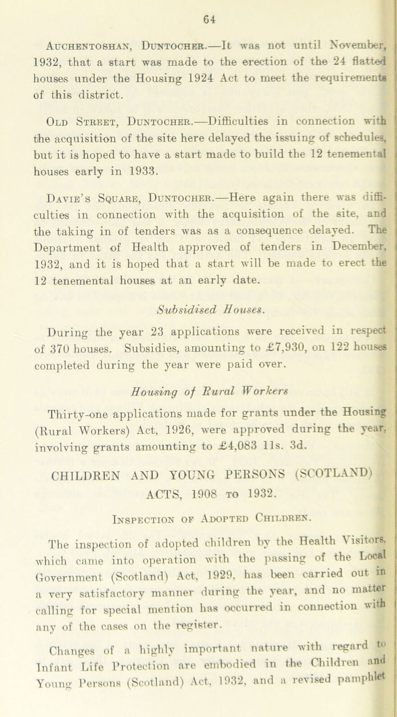 Auchentoshan, Duntocher.—It was not until November, 1932, that a start was made to the erection of the 24 flatted houses under the Housing 1924 Act to meet the requirements of this district. Old Street, Duntocher.—Difficulties in connection with the acquisition of the site here delayed the issuing of schedules, but it is hoped to have a start made to build the 12 tenemental houses early in 1933. Davie’s Square, Duntocher.—Here again there was diffi- culties in connection with the acquisition of the site, and the taking in of tenders was as a consequence delayed. The Department of Health approved of tenders in December, 1932, and it is hoped that a start will be made to erect the 12 tenemental houses at an early date. Subsidised Houses. During the year 23 applications were received in respect of 370 houses. Subsidies, amounting to £7,930, on 122 houses completed during the year were paid over. Housing of Rural Workers Thirty-one applications made for grants under the Housing (Rural Workers) Act, 1926, were approved during the year, involving grants amounting to £4,083 11s. 3d. CHILDREN AND YOUNG PERSONS (SCOTLAND) ACTS, 1908 to 1932. Inspection of Adopted Children. The inspection of adopted children by the Health Visitors, which came into operation with the passing of the Local Government (Scotland) Act, 1929. has been carried out it> a very satisfactory manner during the year, and no matter calling for special mention has occurred in connection wi* any of the cases on the register. Changes of a highly important nature with regard to Infant Life Protection are embodied in the Children and Young Persons (Scotland) Act, 1932, and a revised pamphlet