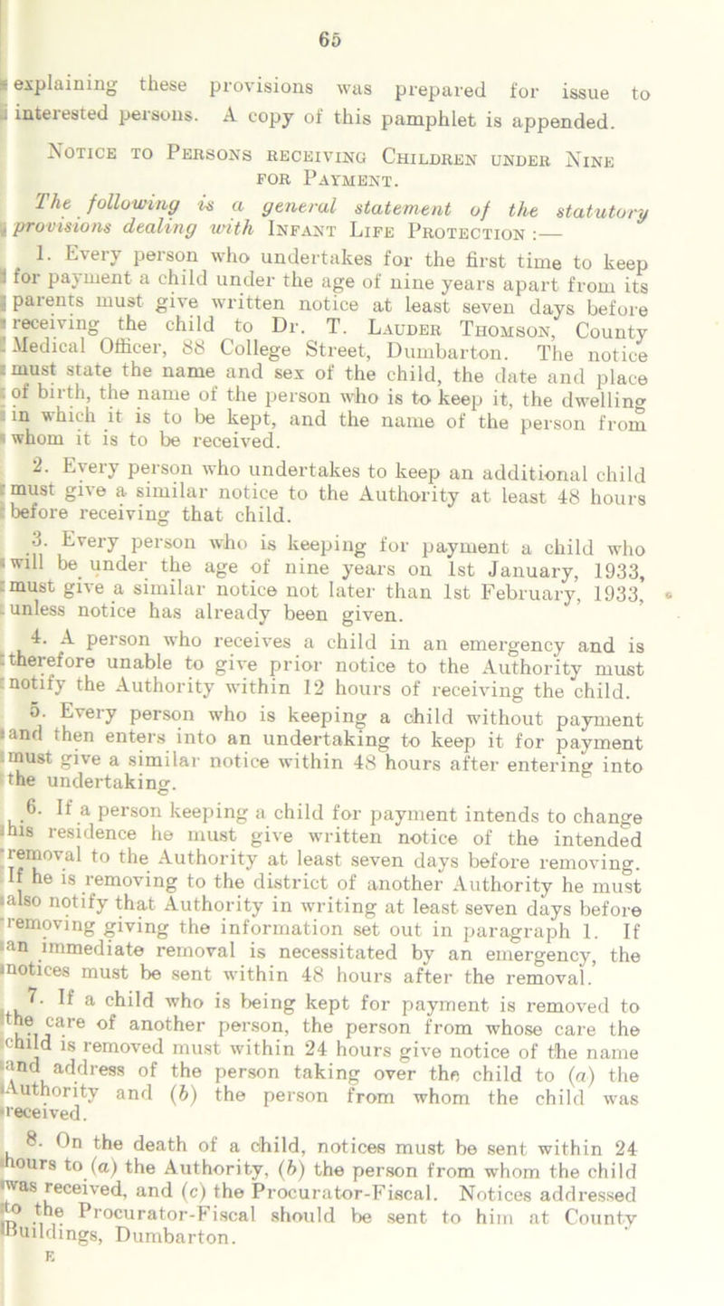 ~ explaining these provisions was prepared for issue to . interested persons. A copy of this pamphlet is appended. Notice to Persons receiving Children under Nine for Payment. The, following is a general statement of the statutory • provisions dealing with Infant Life Protection : 1. Every person who undertakes for the first time to keep - for payment a child under the age of nine years apart from its I parents must give written notice at least seven days before .receiving the child to Dr. T. Lauder Thomson, County . Medical Officer, 88 College Street, Dumbarton. The notice . must state the name and sex of the child, the date and place tof birth, the name of the person who is to keep it, the dwelling in which it is to lie kept, and the name of the person from < whom it is to be received. 2. Every person who undertakes to keep an additional child must give a similar notice to the Authority at least 48 hours before receiving that child. 3. Every person who is keeping for payment a child who «will be. under the age of nine years on 1st January, 1933, .must gne a similar notice not later than 1st February, 1933, * . unless notice has already been given. 4. A person who receives a child in an emergency and is : therefore unable to give prior notice to the Authority must notify the Authority within 12 hours of receiving the child. 5. Every person who is keeping a child without payment • and then enters into an undertaking to keep it for payment .must give a similar notice within 48 hours after entering into the undertaking. 6. If a person keeping a child for payment intends to change -hls residence he must give written notice of the intended ■removal to the Authority at least seven days before removing. If he is removing to the district of another Authority he must •also notify that Authority in writing at least seven days before removing giving the information set out in paragraph 1. If -an immediate removal is necessitated by an emergency, the inotiees must be sent wdthin 48 hours after the removal.’ 7. If a child who is being kept for payment is removed to care of another person, the person from whose care the <'hild is removed must within 24 hours give notice of the name •and address of the person taking over the child to (a) the JAuthority and (b) the person from whom the child was •received. 8. On the death of a child, notices must be sent within 24 ours to (a) the Authority, (fe) the person from whom the child was received, and (c) the Procurator-Fiscal. Notices addressed m ^rocurator-Fiscal should be sent to him at County 'Uuilchngs, Dumbarton.