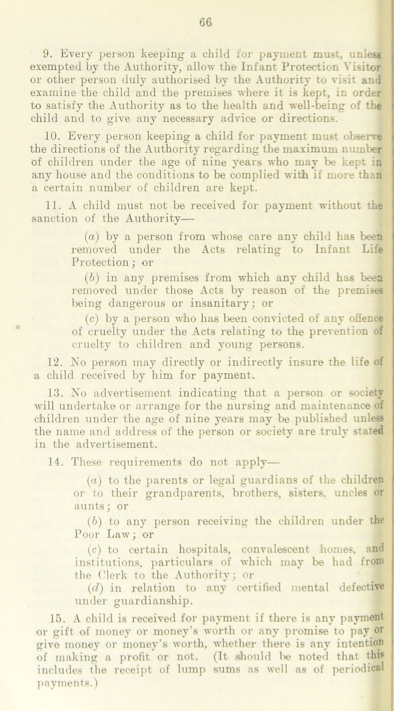 9. Every person keeping a child for payment must, unless exempted by the Authority, allow the Infant Protection Visitor or other person duly authorised by the Authority to visit and examine the child and the premises where it is kept, in order to satisfy the Authority as to the health and well-being of the child and to give any necessary advice or directions. 10. Every person keeping a child for payment must observe the directions of the Authority regarding the maximum number of children under the age of nine years who may be kept in any house and the conditions to be complied with if more than a certain number of children are kept. 11. A child must not be received for payment without the sanction of the Authority— (a) by a person from whose care any child has been removed under the Acts relating to Infant Life Protection; or (b) in any premises from which any child has been removed under those Acts by reason of the premises being dangerous or insanitary; or (c) by a person who has been convicted of any offence of cruelty under the Acts relating to the prevention of cruelty to children and young persons. 12. No person may directly or indirectly insure the life of a child received by him for payment. 13. No advertisement indicating that a person or society will undertake or arrange for the nursing and maintenance of children under the age of nine years may be published unless the name and address of the person or society are truly stated in the advertisement. 14. These requirements do not apply— (а) to the parents or legal guardians of the children or to their grandparents, brothers, sisters, uncles or aunts; or (б) to any person receiving the children under the Poor Law; or (c) to certain hospitals, convalescent homes, and institutions, particulars of which may be had from the Clerk to the Authority; or {d) in relation to any certified mental defective under guardianship. IB. A child is received for payment if there is any payment or gift of money or money’s worth or any promise to pay or give money or money’s worth, whether there is any intention of making a profit or not. (It should l>e noted that this includes the receipt of lump sums as well as of periodical payments.)