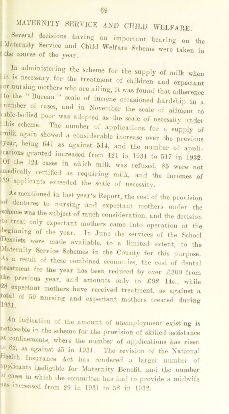 MATERNITY SERVICE AND CHILD WELFARE. Several decisions having an important bearing on the ' !atei'mty Sf™6 and Child Welfare Scheme were taken in i the course of the year. In administering the scheme for the supply of milk when it is necessary for the treatment of children and expectant ■ or nursing mothers who are ailing, it was found that adherence o the Bureau scale of income occasioned hardship in a n.Tw-°! CaS6S’ and in November the scale of aliment to .able-bodied poor was adopted as the scale of necessity under this scheme. The number of applications for a supply of '“i k afUn showed a considerable increase over the previous 5year» bemg 641 as against 514, and the number of appli- cations granted increased from 421 in 1931 to 517 in 1932 -Of the 124 cases in which milk was refused, 85 were not medically certified as requiring milk, and the incomes of ‘39 applicants exceeded the scale of necessity. As mentioned in last year’s Report, the cost of the provision dentures to nursing and expectant mothers under the .scheme was the subject of much consideration, and the decision do treat only expectant mothers came into operation at the l egmning of the year. In June the services of the School Dentists were made available, to a limited extent, to the IMatermty Service Schemes in the County for this purpose. -As a result of these combined economies, the cost of dental ■fieatment for the year has been reduced by over £300 from Jhe previous year, and amounts only to £92 14s., while -8 expectant mothers have received treatment, as against a •total of 59 nursing and expectant mothers treated during 4931. e An indication of the amount of unemployment existing is noticeable in the scheme for the provision of skilled assistance ~*t confinements, where the number of applications has risen 82, as against 45 in 1931. The revision of the National •Health Insurance Act has rendered a larger number of applicants ineligible for Maternity Benefit, and the number d cases in which the committee has had to provide a midwife •ias increased from 29 in 1931 to 58 in 1932.