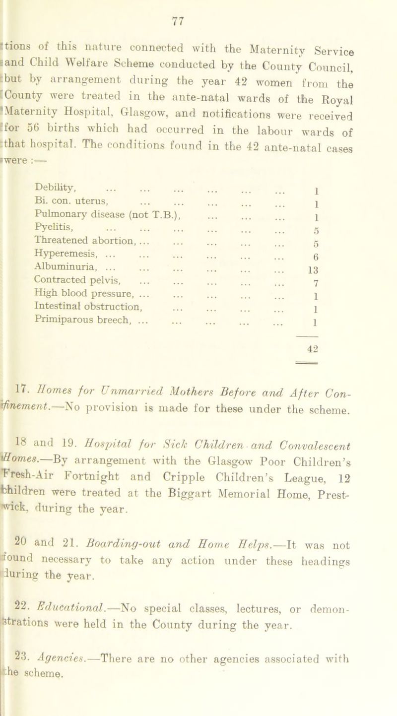 ttions of this nature connected with the Maternity Service 6and Child Welfare Scheme conducted by the County Council, :but by arrangement during the year 42 women from the County were treated in the ante-natal wards of the Royal 1 Maternity Hospital, Glasgow, and notifications were received 7for 56 births which had occurred in the labour wards of that hospital. The conditions found in the 42 ante-natal cases •were :— Debility, ... ... ... ... 2 Bi. con. uterus, ... ... ... ... .. 1 Pulmonary disease (not T.B.), ... ... ... 1 Pvelitis, ... ... ... tr Threatened abortion,...... c Hyperemesis, ... ... ... ... ... 6 Albuminuria, ... ... ... ... Contracted pelvis, ... ... ... ... 7 High blood pressure, ... ... ... ... ... 1 Intestinal obstruction, ... ... ... ... 1 Primiparous breech, I 42 17. Homes for Unmarried Mothers Before and After Con- finement. No provision is made for these under the scheme. 18 and 19. Hospital for Sick Children and Convalescent tHomes.—By arrangement with the Glasgow Poor Children’s ■Fresh-Air Fortnight and Cripple Children’s League, 12 Children were treated at the Biggart Memorial Home, Prest- ’^ick. during the year. 20 and 21. Boarding-out and Home Helps.—It was not found necessary to take any action under these headings during the year. 22. Educational.—No special classes, lectures, or demon- strations were held in the County during the year. 23. Agencies.—There are no other agencies associated with 'he scheme.