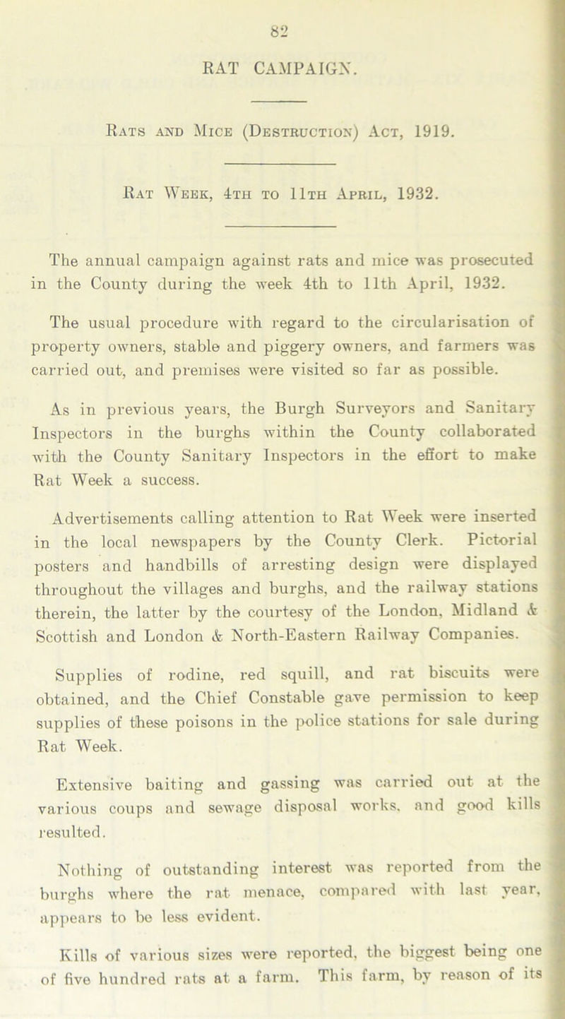 RAT CAMPAIGN. Rats and Mice (Destruction) Act, 1919. Rat Week, 4th to 11th April, 1932. The annual campaign against rats and mice was prosecuted in the County during the week 4th to 11th April, 1932. The usual procedure with regard to the circularisation of property owners, stable and piggery owners, and farmers was carried out, and premises were visited so far as possible. As in previous years, the Burgh Surveyors and Sanitary Inspectors in the burghs within the County collaborated with the County Sanitary Inspectors in the effort to make Rat Week a success. Advertisements calling attention to Rat Week were inserted in the local newspapers by the County Clerk. Pictorial posters and handbills of arresting design were displayed throughout the villages and burghs, and the railway stations therein, the latter by the courtesy of the London. Midland & Scottish and London & North-Eastern Railway Companies. Supplies of rodine, red squill, and rat biscuits were obtained, and the Chief Constable gave permission to keep supplies of these poisons in the police stations for sale during Rat Week. Extensive baiting and gassing was carried out at the various coups and sewage disposal works, and good kills resulted. Nothing of outstanding interest was reported from the burghs where the rat menace, compared with last year, appears to be less evident. Kills of various sizes were reported, the biggest being one of five hundred rats at a farm. This farm, by reason of its