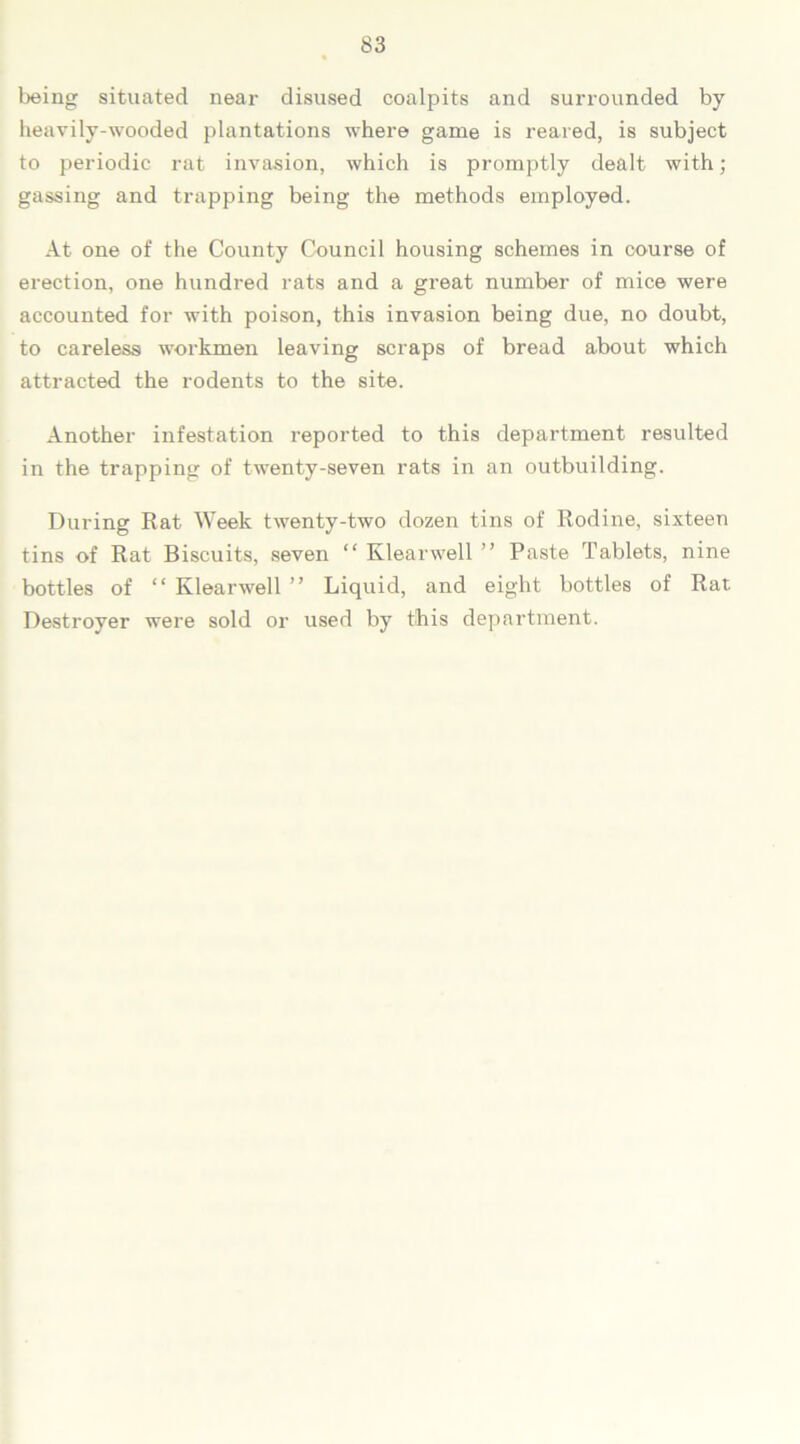 being situated near disused coalpits and surrounded by heavily-wooded plantations where game is reared, is subject to periodic rat invasion, which is promptly dealt with; gassing and trapping being the methods employed. At one of the County Council housing schemes in course of erection, one hundred rats and a great number of mice were accounted for with poison, this invasion being due, no doubt, to careless workmen leaving scraps of bread about which attracted the rodents to the site. Another infestation reported to this department resulted in the trapping of twenty-seven rats in an outbuilding. During Rat Week twenty-two dozen tins of Rodine, sixteen tins of Rat Biscuits, seven “ Klearwell ” Paste Tablets, nine bottles of “ Klearwell ” Liquid, and eight bottles of Rat Destroyer were sold or used by this department.