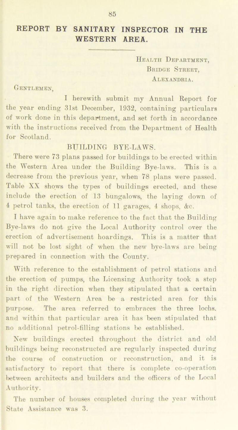 REPORT BY SANITARY INSPECTOR IN THE WESTERN AREA. Health Department, Bridge Street, Alexandria. Gentlemen, I herewith submit my Annual Report for the year ending 31st December, 1932, containing particulars of work done in this department, and set forth in accordance with the instructions received from the Department of Health for Scotland. BUILDING BYE-LAWS. There were 73 plans passed for buildings to be erected within the Western Area under the Building Bye-laws. This is a decrease from the previous year, when 78 plans were passed. Table XX shows the types of buildings erected, and these include the erection of 13 bungalows, the laying down of 4 petrol tanks, the erection of 11 garages, 4 shops, &c. I have again to make reference to the fact that the Building Bye-laws do not give the Local Authority control over the erection of advertisement hoardings. This is a matter that will not be lost sight of when the new bye-laws are being prepared in connection with the County. With reference to the establishment of petrol stations and the erection of pumps, the Licensing Authority took a step in the right direction when they stipulated that a certain part of the Western Area be a restricted area for this purpose. The area referred to embraces the three lochs, and within that particular area it has been stipulated that no additional petrol-filling stations lie established. New buildings erected throughout the district and old buildings being reconstructed are regularly inspected during the course of construction or reconstruction, and it is satisfactory to report that there is complete co-operation between architects and builders and the officers of the Local Authority. The number of houses completed during the year without State Assistance was 3.