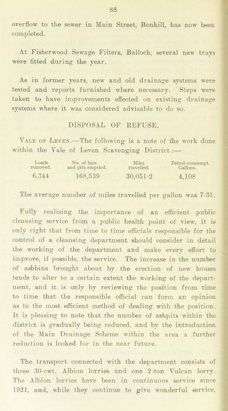 overflow to the sewer in Main Street, Bonhill, has now been completed. At Fisherwood Sewage Filters, Balloch, several new trays were fitted during the year. As in former years, new and old drainage systems were tested and reports furnished where necessary. Steps were taken to have improvements effected on existing drainage systems where it was considered advisable to do so. DISPOSAL OF REFUSE. Vale of Leven.—The following is a note of the work done within the Vale of Leven Scavenging District :— Loads No. of bins Miles Petrol consumpt. removed. and pits emptied. travelled. Gallons. 6,344 168,539 30,051-2 4,108 The average number of miles travelled per gallon was 7-31. Fully realising the importance of an efficient public cleansing service from a public health point of view, it is only right that from time to time officials responsible for the control of a cleansing department should consider in detail the working of the department and make every effort to improve, if possible, the service. The increase in the number of ashbins brought about by the erection of new houses tends to alter to a certain extent the working of the depart- ment, and it is only by reviewing the position from time to time that the responsible official can form an opinion as to the most efficient method of dealing with the position. It is pleasing to note that the number of ashpits within the district is gradually being reduced, and by the introduction of the Main Drainage Scheme within the area a further reduction is looked for in the near future. The transport connected with the department consists of three 30-cwt. Albion lorries and one 2-ton Vulcan lorry. The Albion lorries have been in continuous service since 1921, and, while they continue to give wonderful service,