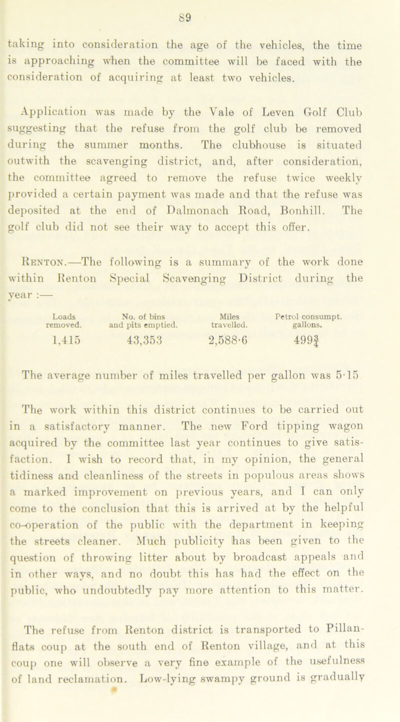 taking into consideration the age of the vehicles, the time is approaching when the committee will be faced with the consideration of acquiring at least two vehicles. Application was made by the Yale of Leven Golf Club suggesting that the refuse from the golf club be removed during the summer months. The clubhouse is situated outwith the scavenging district, and, after consideration, the committee agreed to remove the refuse twice weekly provided a certain payment was made and that the refuse was deposited at the end of Dalmonach Road, Bonhill. The golf club did not see their way to accept this offer. Renton.—The following is a summary of the work done within Renton Special Scavenging District during the year :— Loads No. of bins Miles Petrol consumpt. removed. and pits emptied. travelled. gallons. 1,415 43,353 2,588-6 499f The average number of miles travelled per gallon was 5-15 The work within this district continues to be carried out in a satisfactory manner. The new Ford tipping wagon acquired by the committee last year continues to give satis- faction. I wish to record that, in my opinion, the general tidiness and cleanliness of the streets in populous areas shows a marked improvement on previous years, and I can only come to the conclusion that this is arrived at by the helpful co-operation of the public with the department in keeping the streets cleaner. Much publicity has been given to the question of throwing litter about by broadcast appeals and in other ways, and no doubt this has had the effect on the public, who undoubtedly pay more attention to this matter. The refuse from Renton district is transported to Pillan- flats coup at the south end of Renton village, and at this coup one will observe a very fine example of the usefulness of land reclamation. Low-lying swampy ground is gradually »