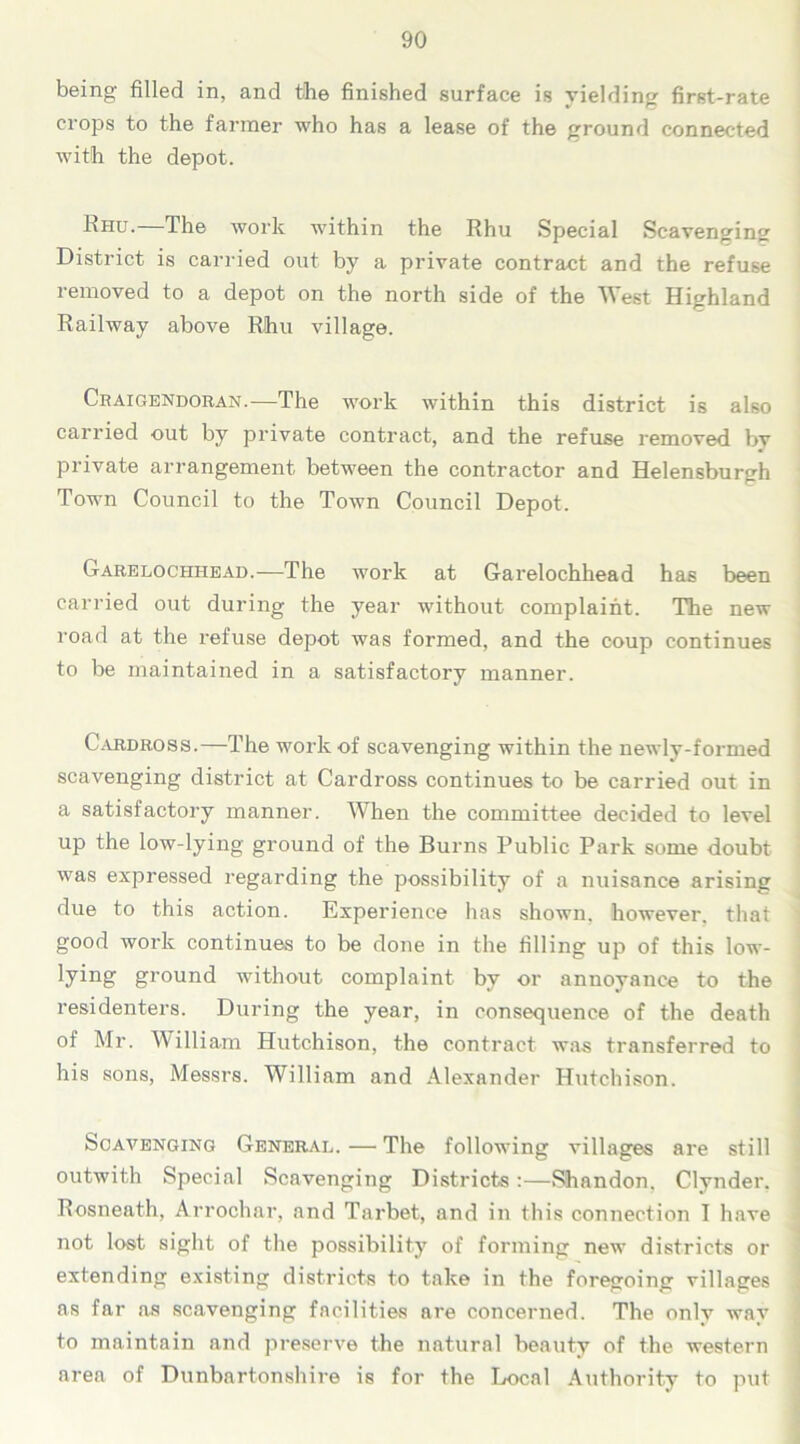 being filled in, and the finished surface is yielding first-rate crops to the farmer who has a lease of the ground connected with the depot. Rhu. The work within the Rhu Special Scavenging District is carried out by a private contract and the refuse removed to a depot on the north side of the 'West Highland Railway above Rhu village. Craigendoran.—The work within this district is also carried out by private contract, and the refuse removed by private arrangement between the contractor and Helensburgh Town Council to the Town Council Depot. Garelochhead.—The work at Garelochhead has been carried out during the year without complaint. The new road at the refuse depot was formed, and the coup continues to be maintained in a satisfactory manner. Cardross.—The work of scavenging within the newly-formed scavenging district at Cardross continues to be carried out in a satisfactory manner. When the committee decided to level up the low-lying ground of the Burns Public Park some doubt was expressed regarding the possibility of a nuisance arising due to this action. Experience has shown, however, that good work continues to be done in the filling up of this low- lying ground without complaint by or annoyance to the residenters. During the year, in consequence of the death of Mr. William Hutchison, the contract was transferred to his sons, Messrs. William and Alexander Hutchison. Scavenging General. — The following villages are still outwith Special Scavenging Districts:—Shandon. Clynder. Rosneath, Arrochar, and Tarbet, and in this connection I have not lost sight of the possibility of forming new districts or extending existing districts to take in the foregoing villages as far as scavenging facilities are concerned. The only way to maintain and preserve the natural beauty of the western area of Dunbartonshire is for the Local Authority to put
